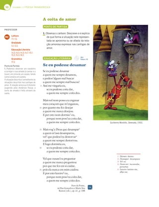 50 Unidade 1 // POESIA TROVADORESCA
A coita de amor
PONTO DE PARTIDA
1. Observa o cartoon. Descreve-o e explica
de que forma a situação nele represen-
tada se aproxima ou se afasta da rela-
ção amorosa expressa nas cantigas de
amor.
EDUCAÇÃO LITERÁRIA
Se eu podesse desamar
Se eu podesse desamar
a quem me sempre desamou,
e podess’algum mal buscar
a quem me sempre mal buscou!
Assi me vingaria eu,
se eu podesse coita dar,
a quem me sempre coita deu.
Mais sol nom posso eu enganar
meu coraçom que m’enganou,
por quanto me fez desejar
a quem me nunca desejou.
E per esto nom dormio1
eu,
porque nom poss’eu coita dar,
a quem me sempre coita deu.
Mais rog’a Deus que desampar2
a quem m’assi desamparou,
vel3
que podess’eu destorvar4
a quem me sempre destorvou.
E logo dormiria eu,
se eu podesse coita dar,
a quem me sempre coita deu.
Vel que ousass’eu preguntar
a quem me nunca preguntou
por que me fez em si cuidar,
pois ela nunca em mim cuidou.
E por esto lazeiro5
eu,
porque nom poss’eu coita dar,
a quem me sempre coita deu.
Pero da Ponte,
in Elsa Gonçalves e Maria Ana
Ramos (eds.), op. cit., p. 188
5
10
15
20
25
1 Dormio: durmo.
2 Desampar: desamparar.
3 Vel: ou.
4 Destorvar: incomodar,
perturbar.
5 Lazeiro: lastimo-me,
aflijo-me.
Guillermo Mordillo, Serenata, 1932.
DA
CD 1
Faixa n.o
10
PROFESSOR
Leitura
7.1; 7.2.
Oralidade
5.1; 5.3.
Educação Literária
14.2; 14.4; 14.5; 14.7; 15.1;
15.2; 15.3; 16.2.
Gramática
17.3.
MC
PontodePartida
1. Podemos observar um cavaleiro
a cortejar a sua amada (a cantar e a
tocar), em cima de um cavalo, tendo
comocenárioumcastelo.
A situação descrita é semelhante às
situações descritas nas cantigas de
amor. A relação amorosa é distante
(sugerida pela distância física); a
corte da amada é feita através do
canto.
 