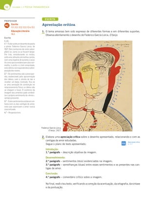 52 Unidade 1 // POESIA TROVADORESCA
ESCRITA
Apreciação crítica
1. O tema amoroso tem sido expresso de diferentes formas e em diferentes suportes.
Observa atentamente o desenho de Federico García Lorca, O beijo.
2. Elabora uma apreciação crítica sobre o desenho apresentado, relacionando-o com as
cantigas de amor estudadas.
Segue o plano de texto apresentado:
Introdução:
1.º parágrafo – descrição objetiva da imagem.
Desenvolvimento:
2.º parágrafo – sentimentos (dois) evidenciados na imagem;
3.º parágrafo – semelhanças (duas) entre esses sentimentos e os presentes nas can-
tigas de amor.
Conclusão:
4.º parágrafo – comentário crítico sobre a imagem.
No final, revê o teu texto, verificando a correção da acentuação, da ortografia, da sintaxe
e da pontuação.
Federico García Lorca,
O beijo, 1927.
SIGA
Apreciação crítica
p. 312
PROFESSOR
Escrita
11.1; 12.1; 12.2; 12.3; 12.4; 13.1.
Educação Literária
16.2.
MC
Escrita
1.e2.
1.o
–Trata-sedeumdesenhodopoeta
e pintor Federico García Lorca, de
1927. Dois contornos de rosto sobre-
põem-se, como se se fossem beijar.
Por trás, emoldurando os rostos,
está uma silhueta vermelha e preta,
com uma espécie de auréola, a azul.
Ascoresqueseevidenciamsãoover-
melho, o preto e o tom amarelado,
esteúltimocorrespondendoàsobre-
posiçãodosrostos.
2.o
–Ossentimentossãooamor/pai-
xão, evidenciado pela aproximação
dos lábios, com o intuito de dar e
receber um beijo. Contudo, ﬁca no
ar uma sensação de contenção no
relacionamento físico: os lábios não
se chegam a tocar. O contorno da
imagem dos amantes pode simboli-
zar o próprio sentimento do «Amor»,
semprepresente.
3.o
– Estessentimentosestãoemsin-
tonia com os das cantigas de amor,
visto que expressam o amor nunca
concretizado.
4.o
– Respostalivre.
 