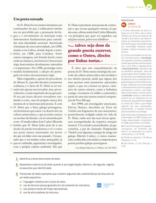 55
Cantigas de amor
1. Identifica o tema dominante do texto.
2. Apresenta a estrutura do texto quanto à sua organização interna e, de seguida, regista
os assuntos que identificaste.
3. Transcreve do texto exemplos que ilustrem algumas das características do discurso de
um texto expositivo:
a) linguagem objetiva sem juízos de valor;
b) uso da terceira pessoa gramatical e do presente do indicativo;
c) uso predominante de frases declarativas;
d) uso de articuladores do discurso.
Um poeta coroado
Se D. Dinis foi em muitos domínios um
continuador do pai, é indiscutível mérito
seu ter percebido que a promoção da lín-
gua e o investimento na instrução eram
instrumentos fundamentais para consoli-
dar uma identidade nacional. Autorizada
a fundação de uma universidade, em 1290,
instala-a em Lisboa, donde depois a trans-
ferirá, em 1308, para Coimbra. Entre
outras vantagens, este Estudo Geral, como
entãosechamava,iriaforneceràburocracia
régia funcionários devidamente instruídos
e competentes. Em 1296, promulga outra
medida fundamental: a adoção do portu-
guês em toda a documentação régia.
Mais enigmático, apesar do precedente
de Afonso X, cuja obra literária certamente
conhecia, é o facto de D. Dinis se ter tor-
nado não apenas um trovador, mas, prova-
velmente,omaisrespeitadodasuageração.
O seu pai tivera decerto trovadores ron-
dando a corte, mas ele próprio nunca deu
mostras de se interessar pela poesia. É com
D. Dinis que a lírica galego-portuguesa,
um fenómeno que nasce e se desenvolve na
cultura aristocrática, e que já então entrara
na sua fase declinante, vai ser assumida pela
corte. O medievalista José Carlos Miranda
lembra que D. Dinis tinha atrás de si um
século de poesia trovadoresca e vê-o como
um poeta menos interessado em inovar
do que em lidar com esse passado. Um pas-
sado que o rei sentiria como ameaçador, já
queseconfundia,argumentaoinvestigador,
com a própria cultura senhorial. Daí que
D.Dinisváproduzirumapoesiadeconten-
ção e que recusa quaisquer ruturas, já que
sãoesses,afirmaaindaJoséCarlosMiranda,
«os princípios que quer ver seguidos, nas
relações sociais, pelos seus súbditos».
É claro que este enquadramento da
poesia de D. Dinis numa estratégia de con-
trolo da cultura aristocrática não invalida o
seu talento pessoal, ainda que alguns dos
seus poemas mais justamente apreciados
sejam, o que era comum na época, varia-
ções de outros autores, como a belíssima
cantiga «Levantou-s’a velida», construída a
partir de uma não menos notável composi-
ção de Pero Meogo.
Em 1990, um investigador americano,
Harvey Sharrer, descobriu na Torre do
Tombo um fragmento de um cancioneiro,
possivelmente redigido ainda em vida de
D. Dinis, onde sete das suas trovas apare-
cem acompanhadas da respetiva notação
musical. Um achado extraordinário, já que
constitui, a par do chamado Pergaminho
Vindel (com algumas cantigas de amigo do
galego Martim Codax), o único manus-
critoconhecidocommúsicacompostapara
poesia profana galego-portuguesa.
«... talvez seja dom da
grande poesia escrever,
como o Outro, direito
por linhas tortas.»
Luís Miguel Queirós, in Público, 16/10/2011
60
65
70
75
80
85
90
95
100
105
110
115
SIGA
Exposição sobre
um tema
p. 311
PROFESSOR
Leitura
7.1; 7.3; 7.4; 7.6.
MC
1. O tema dominante do texto é a
ﬁgura do rei D. Dinis, não só pelas
medidas que tomou ao longo do seu
reinado e que vieram a ser determi-
nantes em momentos-chave da his-
tória de Portugal, mas também pela
sua notoriedade enquanto poeta
trovador e difusor da poesia trova-
doresca.
2. O texto está dividido em três par-
tes. A primeira parte, a introdução,
corresponde ao primeiro parágrafo,
enelaéapresentado,deformagené-
rica, o rei D. Dinis; a segunda parte,
o desenvolvimento, estende-se até
ao penúltimo parágrafo, onde são
apresentadas várias medidas toma-
dasduranteoseureinado(plantação
do pinhal de Leiria, promoção da lín-
guaportuguesa,investimentonains-
trução, criação de uma universidade
e desenvolvimento da lírica galego-
-portuguesa) e ainda a sua impor-
tância como poeta; a terceira parte,
a conclusão, destaca a descoberta
recente de um fragmento de um
cancioneiro,provavelmenteredigido
no tempo de D. Dinis e que integra
algumas das suas composições,
apresentando a notação musical
queacompanhariaascantigas.
3. a) «Autorizada a fundação de uma
universidade, em 1290, instala-a em
Lisboa, donde depois a transferirá,
em1308,paraCoimbra.»(ll.63-65);
b)«ÉcomD.Dinisquealíricagalego-
-portuguesa, um fenómeno que
nasce e se desenvolve na cultura
aristocrática[…].»(ll.79-83);
c) «Desde os cronistas […] D. Afonso
Henriques.»(l.1-2);
d) «No entanto…» (l. 24); «Daí que…»
(l.91).
 