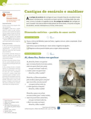 56 Unidade 1 // POESIA TROVADORESCA
Cantigas de escárnio e maldizer
Dimensão satírica – paródia do amor cortês
PONTO DE PARTIDA
1. Ouve a crónica de Mafalda Lopes da Costa, Lugares comuns, sobre a expressão «Dizer
cobras e lagartos».
1.1 Indica o que se entende por «dizer cobras e lagartos de alguém».
1.2 Regista as várias possibilidades para a origem desta expressão.
EDUCAÇÃO LITERÁRIA
Ai, dona fea, fostes-vos queixar
Ai, dona fea, fostes-vos queixar
que vos nunca louv[o] em meu cantar;
mais ora quero fazer um cantar
em que vos loarei1
toda via2
;
e vedes como vos quero loar:
dona fea, velha e sandia3
!
Dona fea, se Deus mi pardom,
pois avedes [a]tam gram coraçom4
que vos eu loe, em esta razom5
vos quero ja loar toda via;
e vedes qual sera a loaçom6
:
dona fea, velha e sandia!
Dona fea, nunca vos eu loei
em meu trobar, pero7
muito trobei;
mais ora ja um bom cantar farei,
em que vos loarei toda via;
e direi-vos como vos loarei:
dona fea, velha e sandia!
João Garcia de Guilhade,
in Elsa Gonçalves e Maria Ana Ramos (eds.), op. cit., p. 160
Hieronymus Bosh, As tentações de Santo António
c. 1500 (pormenor).
1 Loarei: louvarei.
2 Toda via: de qualquer modo.
3 Sandia: louca.
4 Pois avedes [a]tam gram cora-
çom: tendes tão grande desejo/
vontade.
5 Razom: razão, motivo.
6 Loaçom: louvor.
7 Pero: embora, ainda que.
A
s cantigas de escárnio são cantigas em que o trovador troça de uma determinada
pessoa indiretamente, recorrendo ao duplo sentido e à ambiguidade das pala-
vras, à ironia, à alusão e à sugestão jocosa. As cantigas de maldizer são cantigas em
que o trovador ridiculariza determinada pessoa de forma direta, criticando situações
de adultério, amores interesseiros ou ilícitos, entre outros.
5
10
15
CD 1
Faixa n.o
11
DA
CD 1
Faixa n.o
12
PROFESSOR
Oralidade
1.4; 2.1; 2.2.
Educação Literária
7.1; 7.2; 14.2; 14.3; 14.4; 14.9;
15.1; 15.2; 15.3; 16.2.
MC
PontodePartida
1.1 Dizer muito mal de alguém; difa-
marumapessoa.
1.2 origem 1: cobra teria o signiﬁ-
cado de «cobla» ou seja «versos»,
portanto, fazer escárnio de alguém;
satirizar alguém através de versos;
origem 2: origem bíblica (Salmo 91,
13) – dragão / basilísco que matava
pelo bafo; origem 3: época medieval
– alguém possuído pelo demónio e
exorcizadoexpeliacobraselagartos.
EducaçãoLiterária
1. Têm como função contextualizar
o assunto que vai ser desenvolvido
seguidamente – a queixa de uma
dama que, sendo feia, não é louvada
pelostrovadores.
2. O trovador pretende reforçar os
atributos negativos da dama (feia,
velha e louca), que levaram a que ela
nuncafossecantada.
3. Trata-se da ironia, porque o trova-
dor diz o oposto daquilo que pensa.
Aironiareforçaaintençãosatíricado
trovador.
4. Nas cantigas de amor o trovador
exprime os sentimentos amorosos
pela dama (destacando a sua coita
de amor que o faz «ensandecer»
ou morrer); a «senhor» surge como
suserana a quem o amador «serve»,
prestando-lhevassalagemamorosa.
Esta cantiga, através da ironia e da
paródia, ridiculariza o amor cortês
porque é dirigida a uma dama que
não reúne os atributos da «senhor»,
sublimadosnascantigasdeamor.
 