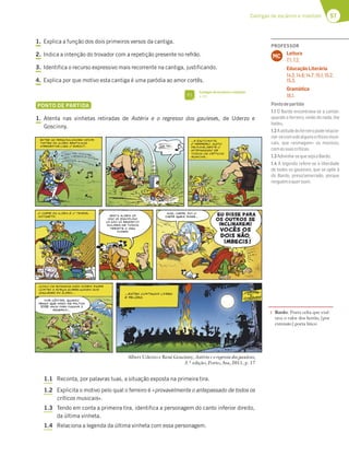 57
Cantigas de escárnio e maldizer
1. Explica a função dos dois primeiros versos da cantiga.
2. Indica a intenção do trovador com a repetição presente no refrão.
3. Identifica o recurso expressivo mais recorrente na cantiga, justificando.
4. Explica por que motivo esta cantiga é uma paródia ao amor cortês.
PONTO DE PARTIDA
1. Atenta nas vinhetas retiradas de Astérix e o regresso dos gauleses, de Uderzo e
Goscinny.
1.1 Reconta, por palavras tuas, a situação exposta na primeira tira.
1.2 Explicita o motivo pelo qual o ferreiro é «provavelmente o antepassado de todos os
críticos musicais».
1.3 Tendo em conta a primeira tira, identifica a personagem do canto inferior direito,
da última vinheta.
1.4 Relaciona a legenda da última vinheta com essa personagem.
Albert Uderzo e René Goscinny, Astérix e o regresso dos gauleses,
3.ª edição, Porto, Asa, 2011, p. 17
1
1 Bardo: Poeta celta que exal-
tava o valor dos heróis; [por
extensão] poeta lírico.
FI
Cantigas de escárnio e maldizer
p. 63
PROFESSOR
Leitura
7.1; 7.2.
Educação Literária
14.2; 14.6; 14.7; 15.1; 15.2;
15.3.
Gramática
18.1.
MC
Pontodepartida
1.1 O Bardo encontrava-se a cantar,
quando o ferreiro, vindo do nada, lhe
bateu.
1.2Aatitudedoferreiropoderelacio-
nar-secomadealgunscríticosmusi-
cais, que «esmagam» os músicos,
comassuascríticas.
1.3Adivinha-sequesejaoBardo.
1.4 A legenda refere-se à liberdade
de todos os gauleses, que se opõe à
do Bardo, preso/amarrado, porque
ninguémoquerouvir.
 