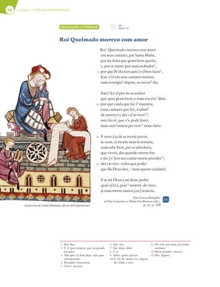 58 Unidade 1 // POESIA TROVADORESCA
EDUCAÇÃO LITERÁRIA
Roi Queimado morreu com amor
Roi1
Queimado morreu com amor
em seus cantares, par Santa Maria,
por ùa dona que gram bem queria;
e, por se meter por mais trobador2
,
por que lh’ela non quis [o] bem fazer3
,
feze-s’el em seus cantares morrer,
mais resurgiu4
depois, ao tercer5
dia.
Esto6
fez el por ùa sa senhor
que quer gram bem; e mais vos ém7
diria:
por que cuida que faz i8
maestria,
enos cantares que faz, á sabor9
de morrer i e des i d’ar viver10
;
esto faz el, que x’o pode fazer,
mais outr’omem per rem11
nono faria.
E nom á ja de sa morte pavor,
se nom, sa morte mais la temeria,
mais sabe bem, per sa sabedoria,
que viverá, des quando morto for;
e faz-[s’]em seu cantar morte prender12
,
des i ar vive: vedes que poder
que lhi Deus deu, – mais queno cuidaria!
E se mi Deus a mi desse poder
qual oj’el á, pois13
morrer, de viver,
já mais morte nunca [eu] temeria.
Pero Garcia Burgalês,
in Elsa Gonçalves e Maria Ana Ramos (eds.),
op. cit., p. 230
1 Roi: Rui.
2 V. 4: para mostrar que era grande
trovador.
3 Non quis [o] bem fazer: não quis
corresponder.
4 Resurgiu: ressuscitou.
5 Tercer: terceiro.
6 Esto: isto.
7 Ém: disso, disto.
8 I: aí.
9 Sabor: gosto, prazer.
10 V. 12: de morrer aí e depois
de voltar a viver.
11 Per rem: por nada, de modo
nenhum.
12 Morte prender: morrer.
13 Pois: depois.
Iluminura do Codex Manesse, século XIV (pormenor).
5
10
15
20
DA
CD 1
Faixa n.o
13
 