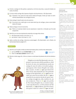 59
Cantigas de escárnio e maldizer
1. Divide a cantiga em três partes e apresenta, de forma resumida, o assunto tratado em
cada uma delas.
2. A crítica nesta cantiga não é apenas dirigida individualmente a «Roi Queimado».
2.1 Expressa o teu ponto de vista acerca desta afirmação, tendo por base os senti-
mentos exacerbados nas cantigas de amor.
3. Esta cantiga é classificada como de escárnio.
3.1 De acordo com a definição inicial sobre este tipo de cantigas, prova a veracidade
desta afirmação.
4. Nesta cantiga a ironia é recorrente.
4.1 Retira um exemplo deste recurso expressivo e explicita a intenção que lhe está
subjacente.
5. Identifica os recursos expressivos presentes nos seguintes versos:
a) «Roi Queimado morreu com amor» (v. 1);
b) «de morrer i e des i d’ar viver» (v. 12);
6. Após a análise da cantiga, relaciona a personagem «Roi Queimado» com o Bardo, da
banda desenhada da página 57.
GRAMÁTICA
1. Identifica as funções sintáticas desempenhadas pelos constituintes destacados:
a) «por que lh’ela non quis [o] bem fazer» (v. 5);
b) «feze-s’el em seus cantares morrer» (v. 6).
2. Atenta no texto seguinte. Indica a classe e a subclasse de palavras dos termos destaca-
dos.
DirigidaaotrovadorRuiQueimado,estacom-
posição é uma das mais célebres paródias ao cliché
da morte de amor, tão repetidamente jurada nas
cantigas de amor de todos os trovadores galego-
-portugueses (Pero Garcia Burgalês não sendo,
aliás, exceção). A sátira (a) que aqui desenvolve
talvez tivesse sido propiciada por uma particular
cantiga de Rui Queimado, na (b) qual este tro-
vador, por amor da sua senhor, lhe diz (c) que se
arrepende da sua anterior decisão de querer mor-
rer, cantiga esta que tem, aliás, também ela, um
tom semijocoso. Note-se (d) que esta paródia
de Pero Garcia Burgalês visa, ao mesmo tempo,
e mais especificamente, os dotes poéticos de Rui
Queimado, (e) cujo problema, para Pero Garcia,
seria querer «meter-se» a fazer o (f) que não sabe.
In http://cantigas.fcsh.unl.pt
(consultado em junho de 2014)
SIGA
Recursos expressivos
pp. 334-335
Iluminura das Cantigas de Santa
Maria, século XIII (pormenor).
SIGA
Funções sintáticas
pp. 324-325
PROFESSOR
EducaçãoLiterária
1.
1.a
parte: 1.a
cobla – «Roi Queimado»
para mostrar ser melhor trovador
do que os outros e amar mais a sua
damamorreudeamorporela;
2.a
parte: 2.a
cobla – «Roi Queimado»
fez isso porque assim mostra mais
engenho do que os outros trovado-
res;
3.a
parte: 3.a
e 4.a
coblas – ele é um
eleito de Deus, pois morreu e res-
suscitou; o trovador, se tivesse esse
poder, não temeria a morte e ressus-
citariacomoele.
2.1 Embora o alvo de chacota esteja
bemidentiﬁcado,pretende-sealcan-
çar os trovadores que em todas as
suas cantigas morrem por amor,
realçando o sentimento exagerado
recorrentenessascomposições.
3.1 Esta é uma cantiga de escárnio,
porque embora apresente uma crí-
tica indicando o nome do destinatá-
rio, a forma como se exprime é por
palavras ambíguas e com recurso à
ironia.
4.1 «feze-s’el em seus cantares mor-
rer; / mais resurgiu depois, ao tercer
dia» (vv. 6-7) ou «E se mi Deus a mi
dessepoder/qualoj’elá,poismorrer,
de viver, / já mais morte nunca [eu]
temeria» (vv. 22-24). A intencionali-
dade expressa-se através da crítica
mordaz ao morrer por amor e, logo a
seguir, ressuscitar. Daí, no segundo
exemplo, o sujeito poético não ter
medo desta «morte».
5.a)hipérbole;b)antítese.
6. Entre o Bardo e Rui Queimado há
uma relação de semelhança, pois
ambos são alvo de crítica: o Bardo
sofre agressões físicas, Rui Quei-
madoésatirizadoatravésdecompo-
siçõespoéticasjocosas.
Gramática
1. a) lhe – complemento indireto /
ela – sujeito / [o] bem fazer – com-
plementodireto;
b)modiﬁcador.
2. Pronomes relativos – a), b), e), f);
conjunções subordinativas comple-
tivas–c),d).
 