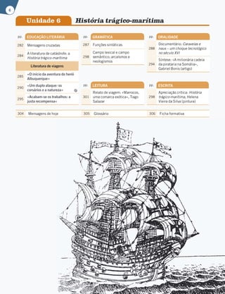 pp. EDUCAÇÃO LITERÁRIA
282 Mensagens cruzadas
284
A literatura de catástrofe: a
História trágico-marítima
Literatura de viagens
285
«O início da aventura do herói
Albuquerque»
290
«Um duplo ataque: os
corsários e a natureza»
295
«Acabam-se os trabalhos: a
justa recompensa»
pp. GRAMÁTICA
287 Funções sintáticas
298
Campo lexical e campo
semântico; arcaísmos e
neologismos
pp. LEITURA
301
Relato de viagem: «Marrocos,
uma comarca exótica», Tiago
Salazar
pp. ORALIDADE
288
Documentário: Caravelas e
naus – um choque tecnológico
no século XVI
294
Síntese: «A milionária cadeia
da pirataria na Somália»,
Gabriel Bonis (artigo)
Unidade 6 História trágico-marítima
pp. ESCRITA
298
Apreciação crítica: História
trágico-marítima, Helena
Vieira da Silva (pintura)
304 Mensagens de hoje 305 Glossário 306 Ficha formativa
6
 