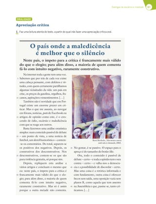 61
Cantigas de escárnio e maldizer
O país onde a maledicência
é melhor que o silêncio
Neste país, o ímpeto para a crítica é francamente mais válido
do que o elogio; para além disso, a maioria de quem comenta
fá-lo com intuito negativo, raramente construtivo.
Na internet toda a gente tem uma voz.
Sabemos que por trás de cada voz existe
uma cabeça pensante, com defeitos e vir-
tudes, com quem certamente partilhamos
algumas vicissitudes da vida: um país em
crise, os preços da gasolina, orgulhos, fra-
cassos, aspirações e ressentimentos. […]
Também não é novidade que em Por-
tugal existe um enorme prazer em cri-
ticar. Mas o que me assusta, ao navegar
em fóruns, notícias, posts de Facebook ou
artigos de opinião como este, é o cres-
cendo de ódio, escárnio e maledicência
com que se reage aos outros.
Basta fazermos uma análise estatística
simples:numconteúdopassíveldedebate
– um ponto de vista, a uma notícia de
futebol, um sketch humorístico – contem-
-se os comentários. Do total, separem-se
os positivos dos negativos. Depois, os
construtivos dos desconstrutivos. Nos
desconstrutivos, contem-se os que são
pura violência gratuita, só porque sim.
Depois, repliquem esta análise a
vários artigos e concluam o mesmo que
eu: neste país, o ímpeto para a crítica é
francamente mais válido do que o elo-
gio; para além disso, a maioria de quem
comenta fá-lo com intuito negativo,
raramente construtivo. Mas só é assim
porque a outra metade não comenta.
No gostar, é-se passivo. O espaço para o
apreço é do tamanho do botão like.
Ora, todo o conteúdo é passível de
debate–certo–etodaaopiniãotemoseu
contra – certo – e valha-nos a democra-
cia e a possibilidade de discordar – certo.
Mas uma coisa é a retórica informada e
com fundamento, outra coisa é oferecer
becos sem saída, uma oposição vazia sem
planos B, como aquela que tem assento
na Assembleia e que, pasme-se, tanto cri-
ticamos. […]
René Bértholo, Não metas o nariz
onde não és chamado, 2002.
ORALIDADE
Apreciação crítica
1. Faz uma leitura atenta do texto, a partir do qual irás fazer uma apreciação crítica oral.
5
10
15
20
25
30
35
40
45
 