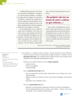 62 Unidade 1 // POESIA TROVADORESCA
1. O escárnio e o maldizer sempre existiram, embora assumam formas diferentes.
Partindo da leitura do texto e do estudo das cantigas de escárnio e maldizer, faz uma
apreciação crítica oral, com a duração de dois a quatro minutos, que comprove a vera-
cidade da(s) afirmação(ções) apresentada(s) no texto.
Estrutura o teu trabalho tendo em conta os tópicos propostos:
t objeto de crítica;
t meios de divulgação;
t intemporalidade.
Para a construção do teu texto deves:
t fazer uma descrição sucinta do texto, relacionando o seu conteúdo com as can-
tigas estudadas;
t abordar os tópicos do objeto de crítica, dos meios de divulgação, da intempora-
lidade;
t apresentar o teu comentário crítico.
Para a tua apresentação oral deves:
t planificar a tua intervenção, elaborando um plano com tópicos orientadores;
t utilizar adequadamente recursos verbais e não verbais – postura, tom de voz,
articulação, ritmo, entoação e expressividade.
O álibi perfeito para atacar com malí-
cia mas alegar «frontalidade», «coragem»
ou «não ter papas na língua». A ausência
de papas dura até surgir um comentário
em defesa, a formação de equipas pró e
contra, e depois a troca de insultos, os juí-
zos de valor sobre os juízos de valor, e em
pleno apedrejamento virtual já ninguém
sabe dizer o que originou o celeuma.
Se transpuséssemos estes confrontos
online para verdadeiros tête-à-têtes em
carne e osso, o que teríamos? Um motim
em cada esplanada? Navalhadas em cada
esquina? A avaliar pelos fóruns de des-
porto, uma guerra civil. Eu própria vejo-
-me na ironia de estar a criticar os que
criticam, e sem ser vidente consigo adivi-
nhar o teor dos comentários que se avizi-
nham.
Será o online verdadeiramente revela-
dor do «lado negro da força» ou é apenas
o pseudónimo para exorcizar hormonas e
frustrações? É que se cada voz cultivar o
seu demagogo em potência, essa vai ser a
nova normalidade. E um dia começamos
mesmo a acreditar que tudo o que produ-
zimos é mau.
Mariana Seruya Cabral, in http://p3.publico.pt/actualidade/sociedade
(consultado em abril de 2013)
«Eu própria vejo-me na
ironia de estar a criticar
os que criticam…»
50
55
60
65
70
SIGA
Apreciação crítica
p. 312
PROFESSOR
Oralidade
1.Respostalivre.
Sugere-se a exploração dos seguin-
testópicos:
–dizermaléintemporal;
– os meios é que são diferentes: na
Idade Média através das cantigas;
atualmentenasredessociais.
 