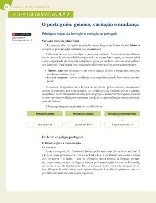 64 Unidade 1 // POESIA TROVADORESCA
O português: génese, variação e mudança
Principais etapas da formação e evolução do português
Variação histórica/diacrónica
O conjunto das alterações registadas numa língua ao longo da sua história
designa-se por variação histórica (ou diacrónica).
As línguas são sistemas abertos em constante mutação. Apresentam, simultanea-
mente, traços de continuidade (assegurando, ao longo dos tempos, a comunicação)
e uma capacidade de inovação/adaptação (pois preenchem as novas necessidades
dos falantes). Uma língua pode mudar por diferentes razões, nomeadamente por:
tfatores externos (contacto com novas línguas devido a imigração, invasões,
mudanças sociais, etc.);
tfatores internos (como a tendência para a regularização de determinadas estru-
turas).
A mudança linguística não é brusca ou repentina; pelo contrário, só acontece
depois de períodos, por vezes longos, de coexistência de variantes novas e antigas.
A aceitação de determinadas variantes por um grupo socialmente prestigiado, ou com
maior representatividade, normalmente conduz à sua generalização a toda a comuni-
dade de falantes.
A língua portuguesa regista três etapas históricas:
Do latim ao galego-português
O latim vulgar e a romanização
Os romanos
Após a conquista da Pensínsula Ibérica pelos romanos (iniciada no século III
a.C.), os povos peninsulares (com exceção dos bascos) acabaram por adotar a língua
dos invasores – o latim – que se sobrepôs, desta forma, às línguas existen-
tes, autóctones, ou seja, às línguas faladas pelas populações nativas da Península,
como era o caso da família celta. Não se conhece muito sobre estas línguas primi-
tivas (línguas de substrato), tendo apenas chegado à atualidade palavras com raiz
pré-latina (ver na tabela na página seguinte).
FICHA INFORMATIVA N.O
7
Português antigo Português clássico Português contemporâneo
Séculos XII-XV Séculos XVI-XVIII A partir do século XIX
PowerPoint
Ficha informativa n.o
7
 