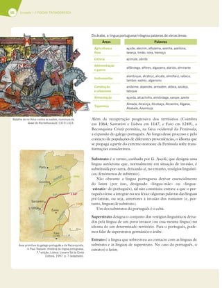 66 Unidade 1 // POESIA TROVADORESCA
Do árabe, a língua portuguesa integrou palavras de várias áreas:
Áreas Palavras
Agricultura e
flora
açude, alecrim, alfazema, azenha, azeitona,
laranja, limão, nora, tremoço
Ciência azimute, zénite
Administração
e guerra
alfândega, alferes, algazarra, alarido, almirante
Instrumentos
alambique, alcatruz, alicate, almofariz, rabeca,
tambor, xadrez, algarismo
Construção
e urbanismo
andaime, alpendre, armazém, aldeia, azulejo,
tabique
Alimentação açorda, alcachofra, almôndega, xarope, azeite
Toponímia
Almada, Alcainça, Alcobaça, Alcoentre, Algarve,
Alvalade, Azambuja
Além da recuperação progressiva dos territórios (Coimbra
em 1064, Santarém e Lisboa em 1147, e Faro em 1249), a
Reconquista Cristã permitiu, na faixa ocidental da Península,
a expansão do galego-português. Ao longo desse processo e pelo
contacto de populações de diferentes proveniências, o idioma que
se propaga a partir do extremo noroeste da Península sofre trans-
formações consideráveis.
Substrato é o termo, cunhado por G. Ascoli, que designa uma
língua autóctone que, normalmente em situação de invasão, é
substituída por outra, deixando aí, no entanto, vestígios linguísti-
cos (fenómenos de substrato).
Não obstante a língua portuguesa derivar essencialmente
do latim (por isso, designado «língua-mãe» ou «língua-
-estrato» do português), tal não constituiu entrave a que o por-
tuguês viesse a integrar no seu léxico algumas palavras das línguas
pré-latinas, ou seja, anteriores à invasão dos romanos (e, por-
tanto, línguas de substrato).
Um dos substratos do português é o celta.
Superstrato designa o conjunto dos vestígios linguísticos deixa-
dos pela língua de um povo invasor (ou essa mesma língua) no
idioma de um determinado território. Para o português, pode-
mos falar de superstratos germânico e árabe.
Estrato é a língua que sobreviveu ao contacto com as línguas de
substrato e às línguas de superstrato. No caso do português, o
estrato é o latim.
Batalha do rei Artur contra os saxões, iluminura do
Graal de Rochefoucauld, 1315-1323.
Área primitiva do galego-português e da Reconquista,
in Paul Teyssier, História da língua portuguesa,
7.ª edição, Lisboa, Livraria Sá da Costa
Editora, 1997, p. 7 (adaptado).
0 50 km
Porto Douro
Mondego
Tejo
G
u
a
d
i
a
n
a
Coimbra
Santarém
Évora
Faro
(1249)
1168
1147
1064
LISBOA
 