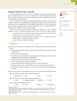 67
Ficha informativa
Português antigo (século XII – século XV)
É comum designar a primeira fase deste período como galego-português, pois,
apesar da separação dos dois reinos, era detetável uma superior unidade linguística.
Num momento seguinte, acentuar-se-ão as diferenças que conduzirão à autonomi-
zação do galego e do português.
Após a invasão árabe, no noroeste da Península Ibérica acentuam-se as divergências
que viriam a permitir a individualização do galego-português, distinto do leonês e do
castelhano, a leste, e, igualmente, das variedades moçárabes do sul. Entre os primeiros
textos escritos conhecidos estão a Notícia de Fiadores (1175), a Notícia de Torto e o
Testamento de D. Afonso II (início do século XIII).
Destacam-se como particularidades linguísticas importantes deste período
(nalguns casos já se registam transformações na fase final do português antigo):
t a existência de hiatos como consequência da queda de consoantes entre duas
vogais (door  lat. DOLOREM; sãa  lat. SANAM, etc.);
t terminação em -udo dos particípios dos verbos da 2.ª conjugação (temudo 
temido; sabudo  sabido; vençudo  vencido);
t o aparecimento do infinitivo pessoal.
CONSOLIDA
1. Classifica as afirmações que se seguem como verdadeiras (V) ou falsas (F). Corrige as
falsas.
a) As alterações registadas por uma língua ao longo da História correspondem a varia-
ção sincrónica.
b) A língua é um sistema fechado.
c) Podemos dividir a história da língua portuguesa em três etapas – português antigo,
português clássico e português contemporâneo.
d) O latim, trazido pelos romanos, foi absorvido pelo celta.
e) O latim literário é a base da língua portuguesa.
f) Os germânicos deixaram vestígios linguísticos na Península Ibérica.
g) Os árabes influenciaram o português em áreas como a agricultura e a toponímia.
h) Na história da língua portuguesa, os primeiros textos escritos conhecidos datam do
século XI.
2. Para cada um dos itens que se seguem, seleciona a letra correspondente à opção correta.
2.1 Um exemplo de substrato da língua portuguesa é o
a) germânico. b) latim. c) celta. d) árabe.
2.2 Um exemplo de superstrato da língua portuguesa é o
a) celta. b) galego-português. c) germânico. d) latim.
2.3 O estrato da língua portuguesa é o
a) celta. b) latim. c) árabe. d) germânico.
Fontes consultadas:
– Paul Teyssier, História da língua portuguesa, 4.ª edição, Lisboa, Livraria Sá da Costa Editora, 1990, pp. 3-40
– Zacarias Nascimento, Maria do Céu Lopes, Domínios da gramática de língua portuguesa, Lisboa,
Plátano Editora, pp. 20-27
– Maria Helena Mateus, et al., Gramática de língua portuguesa, 6.ª edição, Lisboa, Editorial Caminho,
2003, pp. 25-27
PROFESSOR
Gramática
17.1.
MC
Consolida
1.
a)F–…variaçãodiacrónica;
b)F–…sistemaaberto;
c)V;
d)F–…impôs-seaocelta;
e)F–Olatimvulgar…;
f)V;
g)V;
h)F–…datamdosséculosXIIeXIII.
2.
2.1c);
2.2c);
2.3b).
 