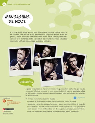 68 Unidade 1 // POESIA TROVADORESCA
A crítica social aliada ao riso tem sido uma receita que muitos humoris-
tas utilizam para veicular a sua mensagem ao longo dos tempos. Põem em
prática, assim, a máxima horaciana ridens dicere verum («rindo para dizer a
verdade»), de maneira a alertar a sociedade e a denunciar diversas situações,
sejam elas políticas, económicas, sociais ou culturais.
A pares, pesquisa sobre alguns humoristas portugueses atuais e situações por eles de-
nunciadas. Seleciona um deles, e, numa apresentação oral, faz uma apreciação crítica,
de dois a quatro minutos, sobre os meios utilizados por estes profissionais para atingirem
os seus propósitos.
De forma a orientar o teu trabalho, deverás:
tproceder ao visionamento do sketch humorístico com o resto da turma;
tapresentar o tema abordado pelo humorista e fazer a descrição sintética da situa-ção;
tindicar a forma utilizada pelo(s) humorista(s) para atingir(em) o(s) seu(s) propósito(s)
com recursos verbais e não verbais: tom de voz, postura, entoação, expressividade;
tfazer um comentário crítico pessoal da forma utilizada pelo(s) humorista(s).
DESAFIO
SIGA
Apreciação crítica
p. 312
PowerPoint
Síntese da unidade
PROFESSOR
Oralidade
1.1; 1.4; 1.5; 1.6; 2.2; 3.1; 3.2;
4.1; 5.2; 5.3; 6.1; 6.2; 6.3;
12.5.
MC
 