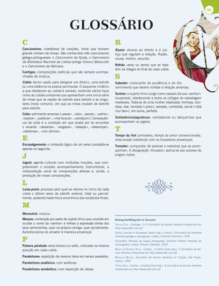 69
GLOSSÁRIO
C
Cancioneiros: coletâneas de canções, livros que reúnem
grande número de trovas. São conhecidos três cancioneiros
galego-portugueses: o Cancioneiro da Ajuda, o Cancioneiro
da Biblioteca Nacional de Lisboa (antigo Colocci-Brancutti)
e o Cancioneiro da Vaticana.
Cantigas: composições poéticas que são sempre acompa-
nhadas de música.
Cobla: termo usado para designar um dístico, uma estrofe
ou uma estância na poesia peninsular. O esquema rimático
a que obedecem as coblas é variado, existindo vários tipos
como as coblas uníssonas que apresentam uma única série
de rimas que se repete de estrofe para estrofe e as singu-
lares (mais comuns), em que as rimas mudam de estrofe
para estrofe.
Coita: sofrimento amoroso («pesar», «doo», «penar», «sofrer»,
«lazerar», «padecer», «mal buscar», «perdiçon»). Consequên-
cia da coita é a condição em que acaba por se encontrar
o amante: «desamar», «enganar», «desejar», «desempar»,
«destorvar», «non dormio».
E
Encavalgamento: o conteúdo lógico de um verso completa-se
apenas no seguinte.
J
Jogral: agente cultural com múltiplas funções, que com-
preendiam o simples acompanhamento instrumental, a
interpretação vocal de composições alheias e, ainda, a
produção de novas composições.
L
Leixa-prem: processo pelo qual se retoma no início de cada
cobla o último verso da estrofe anterior, total ou parcial-
mente, podendo haver troca sinonímica dos vocábulos finais.
M
Menestrel: músico.
Mesura: contenção por parte do sujeito lírico que consiste em
ocultar o nome da «senhor» e refrear a expressão direta dos
seus sentimentos, quer na própria cantiga, quer socialmente.
Autodisciplina do amador à maneira provençal.
P
Palavra perduda: verso branco ou solto, colocado na mesma
posição em cada cobla.
Paralelismo: repetição da mesma ideia em versos paralelos.
Paralelismo anafórico: com anáforas.
Paralelismo semântico: com repetição de ideias.
R
Razon: alusivo ao direito e à jus-
tiça que regulam a relação. Razão,
causa, motivo, assunto.
Refrão: verso ou versos que se repe-
tem na íntegra no final de cada cobla.
S
Sabedor: consciente da prudência e do dis-
cernimento que devem nortear a relação amorosa.
Senhor: o sujeito lírico surge como vassalo da sua «senhor»
(suserana), obedecendo a todos os códigos de vassalagem
medievais. Trata-se de uma mulher idealizada: formosa, bon-
dosa, leal, honrada («prez»), sensata, comedida, social («fala
mui ben»), em suma, perfeita.
Soldadeiras/jogralesas: cantadeiras ou dançarinas que
acompanham os jograis.
T
Tempo da frol: primavera, tempo do amor convencionado,
relacionado sobretudo com os trovadores provençais.
Trovador: compositor de poesias e melodias que as acom-
panham. A designação «trovador» aplica-se aos autores de
origem nobre.
Bibliografia/Webgrafia do Glossário
CARLOS CEIA, «Cantiga», in E-dicionário de termos literários (disponível em
http://www.edtl.com.pt)
Giulia Lanciani e Giuseppe Tavani (org. e coord.), Dicionário da literatura
medieval galega e portuguesa, Lisboa, Editorial Caminho, 1993
Dicionário Houaiss da língua portuguesa, Instituto Antônio Houaiss de
Lexicografia, Lisboa, Temas e Debates, 2005
MARIA DO ROSÁRIO ROSA, «Cobla», in Carlos Ceia (org.), E-dicionário de ter-
mos literários (disponível em http://www.edtl.com.pt)
MASSAUD MOISÉS, Dicionário de termos literários, 6.ª edição, São Paulo,
Cultrix, 1992
TERESA REIS, «Cobla», in Carlos Ceia (org.), E-dicionário de termos literários
(disponível em http://www.edtl.com.pt)
 