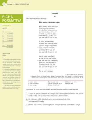 70 Unidade 1 // POESIA TROVADORESCA
Grupo I
A
Lê a seguinte cantiga de amigo.
Mha madre, venho vos rogar
Mha madre, venho vos rogar
como roga filh’a senhor:
o que morre por mi d'amor,
leixade1
-m’ir con el falar;
quanta coita2
el sigo3
ten
sei que toda lhi por mi ven
E sodes desmesurada4
,
que vos non queredes doer5
do meu amigo, que morrer
vejo, e and’eu coitada6
;
quanta coita el sigo ten
sei que toda lhi por mi ven
Vee-lo ei eu, per bõa fe,
e direi lhi tan gran prazer
per que m’el dev’a gradecer,
poilo seu mal cedo meu é7
;
quanta coita el sigo ten
sei que toda lhi por mi ven
Oje se part’o coraçon
D. Afonso Mendez de Besteiros,
in Base de Dados da Lírica Profana Galego-Portuguesa (Med DB), versão 2.3.3, Centro Ramón
Piñeiro para a Investigación en Humanidades, www.cirp.es (consultado em janeiro de 2015)
1 Leixar: deixar.
2 Coita: sofrimento.
3 Sigo: consigo.
4 Desmesurada: cruel.
5 Doer-se: condoer-se, ter dó.
6 Coitada: infeliz, triste.
7 V. 16: pois o seu mal em
breve meu será.
Apresenta, de forma bem estruturada, as tuas respostas aos itens que se seguem.
1. A partir da leitura que fizeste da cantiga, indica qual o pedido da filha à mãe, justifi-
cando a razão pela qual a primeira lhe chama «desmesurada».
2. De cobla para cobla, é evidente um crescendo de revolta da filha.
Justifica esta afirmação.
3. O verso final constitui uma inovação nas cantigas de amigo. Explica a sua função.
FICHA
FORMATIVA
5
10
15
PROFESSOR
GrupoI
A
1.Aﬁlhapedeàmãeparaveroamigo
queestáamorrerdevidoaoseuamor
por ela. No entanto, a mãe «desme-
surada» (cruel) não se condói com o
sofrimentodaﬁlhaenãoaautorizaa
visitaroamigo.
2.Aaﬁrmaçãoéverdadeira,umavez
que apesar de não existir um diálogo
explícito entre mãe e ﬁlha, nota-
-se que a donzela vai ﬁcando mais
rebelde, uma vez que na primeira
cobla ela faz o pedido, na segunda,
já acusa a mãe de ser cruel e, na ter-
ceira,rebela-secontraaprogenitora,
dizendo que irá ver o amigo mesmo
contraavontadedela.
3. Este verso vem reforçar o pedido
perante a mãe, no sentido de a con-
venceradeixá-laveroseuamigo.
COTAÇÕES
GrupoI
A
1. 15pontos
2. 15pontos
3. 15pontos
4.1 15pontos
B
5. 40pontos
100pontos
 