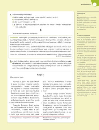 71
Ficha formativa
4. Atenta nos seguintes versos:
a) «Mha madre, venho vos rogar / como roga filh’a senhor» (vv. 1-2)
b) «o que morre por mi d’amor» (v. 3)
c) «Oje se part’o coraçon» (v. 19)
4.1 Identifica os recursos expressivos presentes nos versos e refere o efeito de sen-
tido produzido.
B
Atenta na entrada de «confidente»:
Confidente: Personagem que serve de guia espiritual, conselheiro, ou adjuvante parti-
cular do protagonista […]. No teatro antigo, o coro desempenhava por vezes este papel.
Um(a) aio(a), um(a) criado(a), um(a) amigo(a) íntimo(a) ou ainda a Mãe […] desempe-
nham em regra esta função […].
O confidente concorre com […] a eficácia de certas estratégias discursivas como os apar-
tes, os monólogos interiores ou os solilóquios, para conseguir revelar os segredos, os
receios mais profundos, os pensamentos mais reservados de uma personagem principal.
Carlos Ceia, «confidentes», E-dicionário de termos literários, www.edtl.com.pt, consultado em janeiro
de 2015 (texto adaptado)
5. A partir desta entrada, e fazendo apelo à tua experiência de leitura, redige uma expo-
sição escrita, entre setenta e cento e vinte palavras, explicando a relevância do papel
dos confidentes nas cantigas de amigo. Deves contemplar dois tipos de confidente e
referir exemplos de algumas cantigas estudadas.
Grupo II
Lê o seguinte texto.
Quando se pensa na Idade Média,
é quase inevitável imaginar castelos
inexpugnáveis1
, bruxas queimadas
na fogueira ou infelizes camponeses
à mercê de cruéis senhores feudais.
Associamos aquela época histórica a
um mundo de trevas e barbárie, embora
também evoque histórias de cavaleiros
andantes dispostos a sacrificar a vida
pelo amor de cândidas donzelas.
Segundo Giuseppe Sergi, profes-
sor da Universidade de Turim (Itália),
«atualmente, a Idade Média é vista
como se tivesse ocorrido noutro mundo,
tanto pela positiva como pela nega-
tiva». Na visão desfavorável, só existe
pobreza, fome, peste, caos e corrupção;
a favorável inclui apaixonantes torneios,
a vida na corte e príncipes magnâni-
mos2
.
O clérigo [bispo Giovanni Andrea
Bussi] definiu como media tempestas
(«épocas intermédias», em latim) os
quase mil anos que tinham decorrido
desde a queda do Império Romano até
à sua época, e que os homens de letras
começariam a descrever como uma
etapa sombria que se interpusera entre
os gloriosos tempos clássicos e o res-
plandecente mundo moderno.
1 Inexpugnáveis: que não podem ser conquistados. 2 Magnânimo: que tem grandeza; que mostra gene-
rosidade ou bondade.
5
5
10
15
20
25
30
PROFESSOR
4.1
a) comparação (mostra a submissão
daﬁlhaperanteamãe);
b) hipérbole (enfatiza o sentimento
do amado, justiﬁcando o seu pedido
deencontro);
c)metáfora(destacaaangústiaamo-
rosa, metaforicamente através do
coraçãopartido).
B
5.Cenáriosderesposta
Várias cantigas de amigo têm a pre-
sença de um conﬁdente que ora
assume o papel de interlocutor, ora
se limita a ouvir os pedidos/lamen-
tosdadonzela.
A partir das cantigas estudadas po-
demosidentiﬁcardoistiposdeconﬁ-
dente:asamigasealgunselementos
da natureza, aos quais cabem diver-
sospapéis:
– As amigas: são coadjuvantes da
donzela, partilham com ela os mes-
mos intuitos de diversão e liberdade
para amar («Bailemos nós ja todas
tres,aiamigas»).
– Elementos da natureza: dialogam
e tranquilizam a donzela, em desas-
sossego, devido a não saber do seu
amigo – as ﬂores do verde pinho («Ai
ﬂores, ai ﬂores do verde pino») –,
ou testemunham o sofrimento e as
lamentações acerca da ausência do
amigo – as ondas («Ondas do mar de
Vigo»).
Poderão ainda referir a mãe, que
assume dois papéis distintos:
atua de forma solidária com a sua
ﬁlha, que com ela desabafa as suas
angústias («Como vivo coitada,
madre, por meu amigo»); ou atua
proibitivamente, sendo opositora de
um encontro amoroso, por exemplo
(«Mha madre, venho vos rogar», do
textoA,doGrupoI).
 