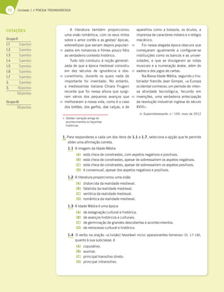 72 Unidade 1 // POESIA TROVADORESCA
A literatura também proporcionou
uma visão romântica, com os seus mitos
sobre o amor cortês e as gestas3
épicas,
estereótipos que seriam depois populari-
zados em romances e filmes pouco fiéis
ao verdadeiro contexto histórico.
Tudo isto conduziu à noção generali-
zada de que a época medieval consistiu
em dez séculos de ignorância e obs-
curantismo, durante os quais nada de
importante foi inventado. No entanto,
a medievalista italiana Chiara Frugoni
recorda que foi nessa altura que surgi-
ram vários dos pequenos avanços que
melhoraram a nossa vida, como é o caso
dos botões, dos garfos, das calças, e de
aparelhos como a bússola, os óculos, a
imprensa de caracteres móveis e o relógio
mecânico.
Foi nessa alegada época obscura que
começaram igualmente a configurar-se
instituições como os bancos e as univer-
sidades, e que se divulgaram as notas
musicais e a numeração árabe, além do
xadrez e dos jogos de cartas.
Na Baixa Idade Média, segundo o his-
toriador francês Jean Gimpel, «a Europa
ocidental conheceu um período de inten-
sa atividade tecnológica, fecundo em
invenções, uma verdadeira antecipação
da revolução industrial inglesa do século
XVIII».
in Superinteressante, n.o
169, maio de 2012
1. Para responderes a cada um dos itens de 1.1 a 1.7, seleciona a opção que te permite
obter uma afirmação correta.
1.1 A imagem da Idade Média
(A) está cheia de constrastes, com aspetos negativos e positivos.
(B) está cheia de constrastes, apesar de sobressaírem os aspetos negativos.
(C) está cheia de constrastes, apesar de sobressaírem os aspetos positivos.
(D) é consensual, apesar dos aspetos negativos e positivos.
1.2 A literatura proporcionou uma visão
(A) distorcida da realidade medieval.
(B) fatalista da realidade medieval.
(C) verídica da realidade medieval.
(D) romântica da realidade medieval.
1.3 A Idade Média é uma época
(A) de estagnação cultural e histórica.
(B) de avanços históricos e culturais.
(C) de germinação de grandes descobertas e acontecimentos.
(D) de retrocesso cultural e histórico.
1.4 O verbo na oração «a [visão] favorável inclui apaixonantes torneios» (ll. 17-18),
quanto à sua subclasse, é
(A) copulativo.
(B) auxiliar.
(C) principal transitivo direto.
(D) principal intransitivo.
3 Gestas: narração antiga de
acontecimentos ou façanhas
históricas.
35
40
45
50
55
60
COTAÇÕES
GrupoII
1.1 5pontos
1.2 5pontos
1.3 5pontos
1.4 5pontos
1.5 5pontos
1.6 5pontos
1.7 5pontos
2. 5pontos
3. 10pontos
50pontos
GrupoIII
50pontos
 