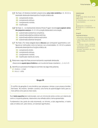 73
Ficha formativa
1.5 Na frase «A literatura também proporcionou uma visão romântica» (ll. 30-31) a
expressão destacada desempenha a função sintática de
(A) complemento direto.
(B) complemento oblíquo.
(C) complemento indireto.
(D) modificador.
1.6 Na frase «[…] a medievalista italiana Chiara Frugoni recorda que surgiram vários
dos pequenos avanços» (ll. 41-43) a oração destacada é uma oração
(A) subordinada substantiva completiva.
(B) subordinada adjetiva relativa restritiva.
(C) subordinada adjetiva relativa explicativa.
(D) subordinada adverbial temporal.
1.7 Na frase «Foi nessa alegada época obscura que começaram igualmente a con-
figurar-se instituições como os bancos e as universidades» (ll. 49-52) a palavra
destacada desempenha a função sintática de
(A) complemento direto.
(B) complemento oblíquo.
(C) complemento indireto.
(D) modificador restrito do nome.
2. Reescreve a seguinte frase pronominalizando a expressão destacada.
«Associamos aquela época histórica a um mundo de trevas e barbárie […].» (ll. 5-7)
3. Identifica os processos fonológicos ocorridos nas seguintes palavras.
a) CRUDELE-  cruel
b) OCULU-  olho
Grupo III
Num texto expositivo bem estruturado, com um mínimo de cento e vinte e um máximo de
cento e cinquenta palavras, desenvolve uma reflexão sobre o tema apresentado.
Fundamenta o teu ponto de vista recorrendo, no mínimo, a dois argumentos, e ilustra
cada um deles com, pelo menos, um exemplo significativo.
O conflito de gerações é uma temática que perpassa o tempo e que provoca tensões
familiares. No entanto, também constitui uma forma de aprendizagem tanto para os
mais velhos como para os mais novos.
PROFESSOR
GrupoII
1.1 (B); 1.2 (D); 1.3 (C); 1.4 (C); 1.5 (A);
1.6(A);1.7(D).
2. «Associamo-la a um mundo de
trevasebarbárie.»
3.
a)apócopedee esíncopeded.
b) síncope de u e palatalização do
grupocl.
GrupoIII
Sugestãodetópicos:
–deﬁniçãodeconﬂitodegerações;
–o que origina: idade, diferença de
opinião, background cultural dife-
rente,…
–a diferença origina tolerância,
crescimento, aceitação do outro,
aprendizagensnovas,…
–exemplos ilustrativos das situa-
çõesapontadas.
 