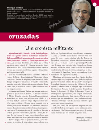 cruzadas
Um cronista militante
Quando estudei a Crónica de D. João I pela pri-
meira vez – gostei tanto da matéria que na universi-
dade estudei História e, mais tarde, quase sem saber
como, me tornei cronista –, fiquei apaixonado pela
ação. Até aos finais do século XIV, data a que se refere
a crónica, com a crise da 1.ª Dinastia, ainda não tínha-
mos estudado nada tão movimentado como as séries de
cowboys que passavam na televisão (a preto e branco) des-
ses longínquos anos 70.
Não me recordo se Homero e a Ilíada e a Odisseia
(guerra de Troia e deambulação de Ulisses para voltar a
casa) e se a Eneida de Virgílio (outras narrativas cheias
de ação e suspense) tinham sido abordados sem a minha
atenção, ou se não tinham sido sequer referidos. Fosse
como fosse, a crónica de Fernão Lopes haveria de mar-
car-me para sempre.
«Acudam ao Paço da Rainha que matam o mestre»,
gritava-se pelas ruas de Lisboa. Matavam o mestre?
O Mestre de Avis, o mestre de uma Ordem religiosa?
Sabia lá eu, na altura, que pelos anos de 1383 – já lá
vão mais de 630 – os bons cargos religiosos eram tam-
bém cargos políticos… Depois, não se entendia bem se
a ameaça de morte do Mestre era verdadeira ou se não
passava daquelas mentiras políticas feitas para arregimen-
tar o povo. De qualquer forma, de caminho, o Bispo de
Lisboa, que dera voz a (isto é, apoiara) Castela, foi ati-
rado dos torreões da Sé para a rua, onde conheceu uma
morte não cristã, mas ditada pelas circunstâncias políticas.
Fernão Lopes, mais do que um cronista, como ten-
tam ser os cronistas de hoje, não era independente, nem
disfarçava. Apoiava o Mestre, que viria a ser o nosso rei
D. João I, e dividiu a sua crónica entre os bons e os
maus. Os bons – como o jurista João das Regras, ou
Álvaro Pais, que andou a aclamar o Rei mesmo antes de
ele o ser –, e os maus – todos os que eram por Castela,
com destaque para o conde João Fernandes, o Conde
Andeiro. Entre os heróis como Nun’Álvares Pereira,
condestável e defensor do reino português, e os timo-
ratos, como D. João I de Castela, derrotado de forma
humilhante em Aljubarrota (1385).
Mais tarde sabemos que nada disto é assim tão claro
e simples. Que os portugueses, com a ajuda dos ingleses,
que nos trouxeram a tática do quadrado, faziam parte
de um lado da guerra europeia dos 100 anos, de que a
Espanha e a França eram os inimigos. Que o casamento
do Mestre de Avis, ou D. João I, com a descendente
da casa de Lancaster, D. Filipa de Lencastre (como se
aportuguesou aquele nome), deu origem à mais velha
aliança do mundo entre duas nações. Que a gesta ou
aventura que nos conta Fernão Lopes, embora exaltante,
vibrante e patriótica, é um dos lados da História, a qual
tem sempre inúmeros prismas.
Mas, seja como for, há algo que ninguém lhe tira:
o modo tão belo e empolgante como relata uma situa-
ção única da História portuguesa, precursora de muitas
outras histórias que nos fizeram chegar até hoje.
Henrique Monteiro
(Texto inédito, 2014)
77
5
10
15
20
25
30
35
40
45
50
55
Henrique Monteiro
Jornalista profissional desde 1979. Foi diretor do jornal Expresso
entre 2006 e 2011. É diretor-coordenador de projetos editoriais do
Grupo Impresa.
Cronista e comentador político. Desde 1990 que publica
semanalmente as crónicas de humor «Cartas Abertas», sob o
pseudónimo «Comendador Marques Correia».
 