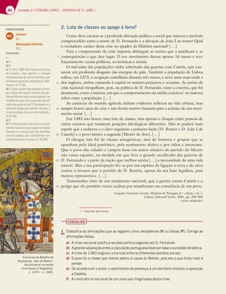 80 Unidade 2 // FERNÃO LOPES – CRÓNICA DE D. JOÃO I
2. Luta de classes ou apego à terra?
Como deve encarar-se a profunda alteração política e social que marcou o período
compreendido entre a morte de D. Fernando e a elevação de João I ao trono? Qual
o verdadeiro caráter dessa crise no quadro da História nacional? […]
Para a compreensão da crise importa distinguir as razões que a justificam e as
consequências a que deu lugar. O seu movimento durou apenas 16 meses e teve
forçosamente causas políticas, económicas e sociais.
O mal-estar das populações vinha sobretudo das guerras com Castela, que cau-
saram um profundo desgaste das energias do país. Também a população de Lisboa
sofreu, em 1373, a ocupação castelhana durante três meses, e nove anos mais tarde a
dos ingleses, ambas causando à capital os maiores prejuízos e vexames. As razões da
crise nacional mergulham, pois, na política de D. Fernando, tanto a externa, que foi
desastrosa, como a interna, em que o comportamento da rainha concitou1
os maiores
ódios entre a população. […]
As carências do mundo agrícola tinham evidentes reflexos na vida urbana, mas
sempre houve anos de crise e não foram motivo bastante para a eclosão de um movi-
mento social. […]
Em 1383 não houve uma luta de classes, mas apenas o choque entre pessoas de
vários estratos que tomaram posições ideológicas diferentes. Não se poderá mais
repetir que a nobreza e o clero seguiram a primeira fação [D. Beatriz e D. João I de
Castela] e o povo inteiro a segunda [Mestre de Avis]. […]
O choque não foi de classes antagónicas, mas de homens e grupos que se
opunham pelo ideal patriótico, pelo sentimento afetivo e por ódios e interesses.
Que o povo das cidades e campos fosse em maior número do partido do Mestre
não causa espanto, na medida em que fora o grande sacrificado das guerras de
D. Fernando e a parte da nação que melhor sentia […] a necessidade de uma vida
estável. Mas a sua participação fez-se por um espírito de ligação à terra e de raiva
contra o invasor que o partido de D. Beatriz, apesar da sua base legalista, para
muitos representava. […]
Testemunho claro de um sentimento nacional, que a guerra contra Castela e o
perigo que ela permitiu vencer acabou por transformar em consciência de um povo.
Joaquim Veríssimo Serrão, História de Portugal, 6.ª edição, vol. I,
Lisboa, Editorial Verbo, 2001, pp. 299-304
(texto adaptado)
CONSOLIDA
1. Classifica as afirmações que se seguem como verdadeiras (V) ou falsas (F). Corrige as
afirmações falsas.
a) A crise nacional justifica-se pela política seguida por D. Fernando.
b) A grande separação entre a população portuguesa teve por base a sucessão dinástica.
c) A crise de 1383 originou uma luta entre os diferentes estratos sociais.
d) O povo foi a classe que menos aderiu à causa do Mestre, pois era a que tinha mais a
perder.
e) De acordo com o autor, o sentimento de pertença a um território motivou a oposição
a Castela.
f) A consciência nacional de um povo saiu fragilizada desta crise.
5
10
15
20
25
30
1 Concitou: provocou.
Iluminura da Batalha de
Aljubarrota, Jean de Wavrin,
Anciennes et nouvelles
chroniques d' Angleterre,
c. 1470 – c. 1480.
PROFESSOR
Leitura
8.1.
Educação Literária
16.1.
MC
Consolida
1.
a)V;
b)V;
c) F («Em 1383 não houve uma luta
de classes, mas apenas o choque
entre pessoas de vários estratos que
tomaram posições ideológicas dife-
rentes»ll.17-18);
d) F («Que o povo das cidades e cam-
pos fosse em maior número do par-
tidodoMestrenãocausaespanto,na
medida em que fora o grande sacriﬁ-
cado das guerras de D. Fernando e a
partedanaçãoquemelhorsentia[…]
a necessidade de uma vida estável.»
ll.23-26);
e)V;
f) F(«Testemunhoclarodeumsenti-
mento nacional, que a guerra contra
Castela e o perigo que ela permitiu
vencer acabou por transformar em
consciênciadeumpovo.»ll.29-30).
 