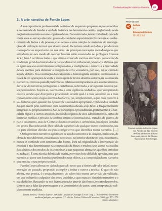 81
Contextualização histórico-literária
3. A arte narrativa de Fernão Lopes
A sua experiência profissional de notário e de arquivista preparou-o para conceber
a necessidade de fundar a verdade histórica no documento escrito, englobando nesta
noçãotantonarrativascomoregistosoficiais.Poroutrolado,tendotrabalhadocercade
trinta anos ao serviço da corte, gozou de condições especialmente favoráveis ao conhe-
cimento de factos e de pessoas, e ao acesso a uma coleção de materiais de investiga-
ção e de utilização textual que doutro modo lhe teriam estado vedados, e produziram
consequências importantes na sua obra. As principais inovações metodológicas que
introduziu no seu modo de escrever história estão enunciadas no prólogo à Crónica
de D. João I: certificou tudo o que afirma através de escritos anteriores, consciente da
tendência geral dos historiadores para se deixarem influenciar pelos laços afetivos que
os ligam aos seus conterrâneos e antepassados, e multiplicou o número e a diversidade
desses escritos para diminuir a margem de erro; considera, por isso, ter-se eximido
àquele defeito. Na construção do texto imita a historiografia anterior, continuando a
baseá-la em operações de corte e montagem de textos doutros autores, na sua maioria
narrativos,entreosquaisdápreferênciaarelatoscontemporâneosdosacontecimentos.
Serve-se de narrativas portuguesas e castelhanas, sobretudo, e de algumas doutros paí-
ses peninsulares. Sujeita-as, no entanto, a uma vigilância cuidadosa, quer comparando
entre si versões que divergem, e procurando decidir qual é a mais verosímil, ou a mais
concordante com a lógica interna dos factos, ou, simplesmente, a que mais convém à
suahistória;quer,quandolheépossíveleoconsideraapropriado,verificandoaverdade
do que dizem pelo confronto com documentos oficiais, cujo texto é frequentemente
integradonapróprianarrativa.Sãodeváriostiposeprocedências,pertencentesàChan-
celaria régia e a outros arquivos, incluindo registos de atos administrativos, cartas de
interesse público e privado de âmbito interno e internacional, tratados de guerra, de
paz e casamento, atas de Cortes e doutras reuniões e cerimónias, inscrições lavradas
em pedra. Reconhecendo-lhes validade superior à de qualquer outro testemunho, usa
-os para eliminar dúvidas ou para corrigir erros que identifica numa narrativa. […]
Os fragmentos narrativos aglutinam-se aos documentos e às citações, mais raras, de
obrasdeteordiferente,ensaísticoounovelesco,nointeriordumtextoque,noentanto,
nunca se confunde com nenhuma das fontes. Para tal originalidade a intervenção do
cronista é tão determinante na composição de frases e trechos seus como na escolha
dos alheios e dos modos de os combinar, e nas pequenas alterações que lhes introduz
na redação. É uma técnica híbrida de escrita, por vezes hoje difícil de apreciar, mas que
permite ao autor um domínio perfeito dos seus efeitos, e a composição duma narrativa
que produz o seu próprio sentido.
Fernão Lopes afirma em vários lugares do texto que a história dá valor ético à reme-
moração do passado, propondo exemplos a imitar e outros a rejeitar. O que ele não
afirma, mas pratica, é o enquadramento do valor ético numa certa visão da realidade,
em que os heróis e culpados têm o seu quinhão, e que marca o itinerário narrativo e o
seu desfecho. Baseando-se nos factos apurados através das fontes, o texto desenvolve,
com os atos e falas das personagens e os comentários do autor, uma interpretação sufi-
cientemente explícita.
Teresa Amado, «Fernão Lopes», in Giulia Lanciani e Giuseppe Tavani (org.), Dicionário da literatura
medieval galega e portuguesa, 2.ª edição, Lisboa, Editorial Caminho, 2000, pp. 271-273
(texto adaptado)
5
10
15
20
25
30
35
40
Possível retrato de Fernão Lopes
nos Painéis de São Vicente
de Fora, atribuídos a Nuno
Gonçalves, século XV (Museu
Nacional de Arte Antiga).
PROFESSOR
Leitura
8.1.
Educação Literária
15.1; 15.2; 16.1.
MC
 