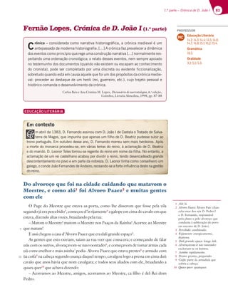 83
1.ª parte – Crónica de D. João I 83
Fernão Lopes, Crónica de D. João I (1.ª parte)
C
rónica – considerada como narrativa historiográfica, a crónica medieval é um
BOUFQBTTBEPEBNPEFSOBIJTUPSJPHSBGJByDSØOJDBGB[QSFWBMFDFSBEJOÉNJDB
dos eventos como princípio que rege uma construção narrativa […] normalmente res-
peitando uma ordenação cronológica; o relato desses eventos, nem sempre apoiado
no testemunho dos documentos (quando não existem ou escapam ao conhecimento
do cronista), pode ser completado por uma discreta ou evidente ficcionalização,
sobretudo quando está em causa aquele que foi um dos propósitos da crónica medie-
val: proceder ao destaque de um herói (rei, guerreiro, etc.), cujo trajeto pessoal e
histórico comanda o desenvolvimento da crónica.
Carlos Reis e Ana Cristina M. Lopes, Dicionário de narratologia, 6.a
edição,
Coimbra, Livraria Almedina, 1998, pp. 87-88
EDUCAÇÃO LITERÁRIA
Do alvoroço que foi na cidade cuidando que matavom o
Meestre, e como aló1
foi Alvoro Paaez2
e muitas gentes
com ele
O Page do Meestre que estava aa porta, como lhe disserom que fosse pela vila
segundo já era percebido3
, começou d’ir rijamente4
a galope em cima do cavalo em que
estava, dizendo altas vozes, braadando pela rua:
– Matom o Meestre! matom o Meestre nos Paaços da Rainha! Acorree ao Meestre
que matam!
E assi chegou a casa d’Alvoro Paaez que era dali grande espaço5
.
As gentes que esto ouviam, saiam aa rua veer que cousa era; e começando de falar
uùs com os outros, alvoraçavom-se nas voontades6
, e começavom de tomar armas cada
uù como melhor e mais asinha7
podia. Alvoro Paaez que estava prestes8
e armado com
ùa coifa9
na cabeça segundo usança daquel tempo, cavalgou logo a pressa em cima duù
cavalo que anos havia que nom cavalgara; e todos seus aliados com ele, braadando a
quaes quer10
que achava dizendo:
– Acorramos ao Meestre, amigos, acorramos ao Meestre, ca filho é del-Rei dom
Pedro.
Em contexto
E m abril de 1383, D. Fernando assinou com D. João I de Castela o Tratado de Salva-
terra de Magos, que impunha que apenas um filho de D. Beatriz pudesse subir ao
trono português. Em outubro desse ano, D. Fernando morreu sem mais herdeiros. Após
a morte do monarca procedeu-se, em várias terras do reino, à aclamação de D. Beatriz
e do marido. D. Leonor Teles tornou-se regente do reino em nome da filha. No entanto, a
aclamação de um rei castelhano acabou por dividir o reino, tendo desencadeado grande
descontentamento no povo e em parte da nobreza. D. Leonor tinha como conselheiro um
galego, o conde João Fernandes de Andeiro, receando-se a forte influência deste na gestão
do reino.
1 Aló: lá.
2 Alvoro Paaez: Álvaro Pais (chan-
celer-mor dos reis D. Pedro I
e D. Fernando, responsável
pelo plano e pelo alvoroço que
conduziu à sublevação do povo
em socorro de D. João).
3 Percebido: combinado.
4 Rijamente: energicamente,
depressa.
5 Dali grande espaço: longe dali.
6 Alvoraçavom-se nas voontades:
excitavam-se os ânimos.
7 Asinha: rapidamente.
8 Prestes: pronto, preparado.
9 Coifa: parte da armadura que
cobria a cabeça.
10 Quaes quer: quaisquer.
5
10
PROFESSOR
Educação Literária
14.2; 14.3; 14.4; 14.5; 14.6;
14.7; 14.9; 15.1; 15.2; 15.4.
Gramática
18.3.
Oralidade
3.2; 5.2; 5.3.
MC
 