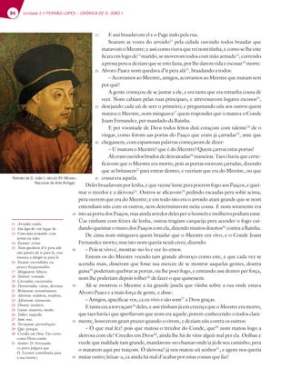 84 Unidade 2 // FERNÃO LOPES – CRÓNICA DE D. JOÃO I
E assi braadavom el e o Page indo pela rua.
Soaram as vozes do arroido11
pela cidade ouvindo todos braadar que
matavom o Meestre; e assi como viuva que rei nom tiinha, e como se lhe este
ficaraemlogode12
marido,semoveromtodoscommãoarmada13
,correndo
apressaperaudeziamqueseestofazia,porlhedaremvidaeescusar14
morte.
Alvoro Paaez nom quedava d’ir pera alá15
, braadando a todos:
– Acorramos ao Meestre, amigos, acorramos ao Meestre que matam sem
por quê!
A gente começou de se juntar a ele, e era tanta que era estranha cousa de
veer. Nom cabiam pelas ruas principaes, e atrevessavom logares escusos16
,
desejando cada uù de seer o primeiro; e preguntando uùs aos outros quem
matava o Meestre, nom minguava17
quem responder que o matava o Conde
Joam Fernandez, per mandado da Rainha.
E per voontade de Deos todos feitos duù coraçom com talente18
de o
vingar, como forom aas portas do Paaço que eram já çarradas19
, ante que
chegassem, com espantosas palavras começarom de dizer:
– U matom o Meestre? que é do Meestre? Quem çarrou estas portas?
Alieramouvidosbradosdedesvairadas20
maneiras.Taesihaviaquecerte-
ficavom que o Meestre era morto, pois as portas estavom çarradas, dizendo
que as britassem21
para entrar dentro, e veeriam que era do Meestre, ou que
cousa era aquela.
Deles braadavom por lenha, e que veesse lume pera poerem fogo aos Paaços, e quei-
mar o treedor e a aleivosa22
. Outros se aficavom23
pedindo escaadas pera sobir acima,
pera veerem que era do Meestre; e em todo isto era o arroido atam grande que se nom
entendiam uùs com os outros, nem determinavom neùa cousa. E nom soomente era
istoaaportadosPaaços,masaindaarredordelesperuhomeèsemolherespodiamestar.
Ùas viinham com feixes de lenha, outras tragiam carqueija pera acender o fogo cui-
dando queimar o muro dos Paaços com ela, dizendo muitos doestos24
contra a Rainha.
De cima nom minguava quem braadar que o Meestre era vivo, e o Conde Joam
Fernandez morto; mas isto nom queria neuù creer, dizendo:
– Pois se vivo é, mostrae-no-lo e vee-lo-emos.
Entom os do Meestre veendo tam grande alvoroço como este, e que cada vez se
acendia mais, disserom que fosse sua mercee de se mostrar aaquelas gentes, doutra
guisa25
poderiam quebrar as portas, ou lhe poer fogo, e entrando assi dentro per força,
nom lhe poderiam depois tolher26
de fazer o que quisessem.
Ali se mostrou o Meestre a ùa grande janela que viinha sobre a rua onde estava
Alvoro Paaez e a mais força de gente, e disse:
– Amigos, apacificae vos, ca eu vivo e são som27
a Deos graças.
E tanta era a torvaçam28
deles, e assi tiinham já em creença que o Meestre era morto,
que taes havia i que aperfiavom que nom era aquele; porem conhecendo-o todos clara-
mente, houverom gram prazer quando o virom, e deziam uùs contra os outros:
– Ó que mal fez! pois que matou o treedor do Conde, que29
nom matou logo a
aleivosa com ele! Creedes em Deos30
, ainda lhe há de viinr alguù mal per ela. Oolhae e
veede que maldade tam grande, mandarom-no chamar onde ia já de seu caminho, pera
o matarem aqui per traiçom. Ó aleivosa! já nos matou uù senhor31
, e agora nos queria
matar outro; leixae-a, ca ainda há mal d’acabar por estas cousas que faz!
11 Arroido: ruído.
12 Em logo de: em lugar de.
13 Com mão armada: com
armas na mão.
14 Escusar: evitar.
15 Nom quedava d’ir pera alá:
não parava de ir para lá; con-
tinuava a dirigir-se para lá.
16 Escusos: escondidos ou
pouco frequentados.
17 Minguava: faltava.
18 Talente: vontade.
19 Çarradas: encerradas.
20 Desvairadas: várias, diversas.
21 Britassem: arrombassem.
22 Aleivosa: maldosa, traidora.
23 Aficavom: teimavam.
24 Doestos: insultos.
25 Guisa: maneira, modo.
26 Tolher: impedir.
27 Som: sou.
28 Torvaçam: perturbação.
29 Que: porque.
30 Creedes em Deos: Tão certo
como Deus existir.
31 Senhor: D. Fernando
(o povo julgava que
D. Leonor contribuíra para
a sua morte).
15
20
25
30
35
40
45
50
55
60
Retrato de D. João I, século XV (Museu
Nacional de Arte Antiga).
 