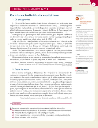 87
Ficha informativa
FICHA INFORMATIVA N.O
1
Os atores individuais e coletivos
1. Os protagonistas
[…] A morte do Conde Andeiro produziu uma inflexão notável na situação, pois
na pessoa do seu executor desenhava-se a promessa de um chefe […]. Com este ponto
de partida bem explicitado […], Fernão Lopes tem o caminho aberto para escrever
a história lógica e convincente da ascensão e triunfo do Mestre de Avis, na qual este
figura sempre mais como escolhido do que como interventor voluntário. […]
Eleito pelo povo, quase se pode dizer instintivamente, para Regedor e Defensor
em dezembro de 1383, seria de novo uma eleição popular (agora participada por
todos os estratos sociais) que o faria rei em abril de 1385. […]
A D. João [Fernão Lopes] atribui o mérito indiscutível de oferecer a disposição do
seu nome e do seu corpo, para ocupar o lugar de senhor que, à partida, se apresenta
no texto mais como um risco do que um privilégio. Ao longo da narrativa, é com
bastante dignidade que ele se mantém constante nessa atitude inicial.
Álvaro Pais [o «homem bom»] sabia manejar o povo de Lisboa e gozava de bom
ascendente sobre a sua burguesia. [Assim, através de um estratagema bem planeado
levou o povo de Lisboa a acorrer ao Paço da Rainha.]
Mesmo que anónimas na sua maioria, as pessoas são observadas de perto, a expres-
são do rosto, o tom da voz, os gestos, os passos, as poses, tudo é dado a ver.
Teresa Amado, «O sentido da História», in Isabel Allegro de Magalhães (coord.), História e antologia da
literatura portuguesa – século XV, Lisboa, Fundação Calouste Gulbenkian, 1998, pp. 65-76
(texto adaptado)
5
10
15
5
10
2. Gente de armas
Para o cronista português, a diferenciação dos «pequenos» é a única maneira de
os tornar presentes e de lhes dar uma presença humanamente plena. Também ele diz
que, no acender das ruas pelo rastilho incandescente que de súbito as percorre, com os
brados do pajem de que matavam o Mestre, «as gentes», saindo para a rua, «começavom
detomararmascadauùcomomelhoremaisasinhapodia», e que, à medida que o pajem
avançava, logo acompanhado de Álvaro Pais, «se moverom todos com maão armada,
correndo a pressa pera hu deziam que sse esto fazia» […]. Quer dizer que havia gente e
gente,eque,seagentedearmasacorreu,aelessejuntaramosoutrosquenãoastinham
a não ser paus ou pedras, como muitas vezes depois se vai ler no texto. Destes, as falas
quedepoissesucedem,emborasemsujeitonomeado,sãomeiosdeeficáciasegurapara
lhes dar, enquanto pessoas, um estatuto igual ao dos outros.
Teresa Amado, O passado e o presente – Ler Fernão Lopes, Lisboa, Ed. Presença, 2007, p. 32
CONSOLIDA
1. Transcreve passagens dos textos que confirmam a veracidade das afirmações:
a) O Mestre de Avis, enquanto futuro rei, sobrepõe a coletividade ao seu individualismo.
b) Por detrás da insurreição popular está uma figura singular.
c) Fernão Lopes descreve o comportamento das personagens por observação atenta.
d) O povo ganha voz entre os nobres.
PROFESSOR
Leitura
8.1.
Educação Literária
15.1; 15.2; 16.1.
MC
Consolida
1.o
texto
a)«esteﬁgurasempremaiscomo
escolhido do que como interven-
torvoluntário»(ll.4-5).
b) «Álvaro Pais [o “homem bom”]
sabia manejar o povo de Lisboa e
gozava de bom ascendente sobre
asuaburguesia.[Assimatravésde
um estratagema bem planeado
levouopovodeLisboaaacorrerao
PaçodaRainha]»(ll.13-15).
c) «a expressão do rosto, o tom da
voz,osgestos,ospassos,asposes,
tudoédadoaver»(ll.16-17).
2.o
texto
d) «a diferenciação dos “peque-
nos” é a única maneira de os tor-
nar presentes e de lhes dar uma
presença humanamente plena»
(ll.1-2).
PowerPoint
Ficha informativa n.o
1
 