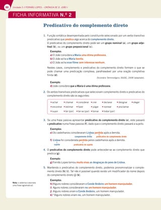 88 Unidade 2 // FERNÃO LOPES – CRÓNICA DE D. JOÃO I
Predicativo do complemento direto
1. Função sintática desempenhada pelo constituinte selecionado por um verbo transitivo
predicativo que predica algo acerca do complemento direto.
O predicativo do complemento direto pode ser um grupo nominal (a), um grupo adje-
tival (b), ou um grupo preposicional (c).
Exemplos:
a) O João considera a Maria uma ótima professora.
b) O João acha a Maria bonita.
c) O João acha esse filme sem interesse nenhum.
Nestes casos, complemento e predicativo do complemento direto formam o que se
pode chamar uma predicação complexa, parafraseável por uma oração completiva
finita (d).
Dicionário Terminológico, DGIDC, 2008 (adaptado).
Exemplo:
d) João considera que a Maria é uma ótima professora.
2. Os verbos transitivos predicativos que selecionam complemento direto e predicativo do
complemento direto são os seguintes:
3. Se uma frase passiva apresentar predicativo do complemento direto (e), este passará
a predicativo numa frase passiva (f), dado que o complemento direto passará a sujeito.
Exemplos:
e) Os castelhanos consideraram Lisboa perdida após a derrota.
f) Lisboa foi considerada perdida pelos castelhanos após a derrota.
4. O predicativo do complemento direto pode anteceder-se ao complemento direto que
predica (g):
Exemplo:
g) Fernão Lopes tornou muito vivas as desgraças do povo de Lisboa.
5. Mantendo o predicativo do complemento direto, podemos pronominalizar o comple-
mento direto (h) (i). Tal não é possível quando existe um modificador do nome depois
do complemento direto (j) (k).
Exemplos:
h) Alguns nobres consideraram o Conde Andeiro um homem manipulador.
i) Aguns nobres consideraram-no um homem manipulador.
j) Alguns nobres viram o Conde Andeiro, um homem manipulador.
k) *Alguns nobres viram-no, um homem manipulador.
tachar tchamar tconsiderar tcrer tdeclarar tdesignar teleger
tencontrar testimar tfazer tjulgar tnomear tproclamar
tsupor tter (por) tter-se (por) ttornar ttratar (por)
FICHA INFORMATIVA N.O
2
complemento direto
sujeito
predicativo do complemento direto
predicativo do sujeito
Nota: o asterisco assinala
uma frase agramatical.
 