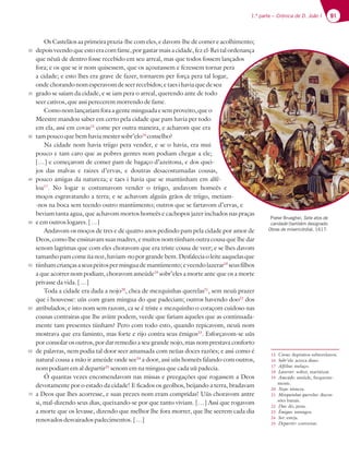 91
1.ª parte – Crónica de D. João I
Os Castelãos aa primeira prazia-lhe com eles, e davom-lhe de comer e acolhimento;
depois veendo que esto era com fame, por gastar mais a cidade, fez el-Rei tal ordenança
que nèuù de dentro fosse recebido em seu arreal, mas que todos fossem lançados
fora; e os que se ir nom quisessem, que os açoutassem e fezessem tornar pera
a cidade; e esto lhes era grave de fazer, tornarem per força pera tal logar,
ondechorandonomesperavomdeseerrecebidos; etaes ihavia quedeseu
grado se saíam da cidade, e se iam pera o arreal, querendo ante de todo
seer cativos, que assi perecerem morrendo de fame.
Comonomlançariamforaagenteminguada esemproveito, queo
Meestre mandou saber em certo pela cidade que pam havia per todo
em ela, assi em covas15
come per outra maneira, e acharom que era
tam pouco que bem havia mester sobr’elo16
conselho?
Na cidade nom havia triigo pera vender, e se o havia, era mui
pouco e tam caro que as pobres gentes nom podiam chegar a ele;
[…] e começarom de comer pam de bagaço d’azeitona, e dos quei-
jos das malvas e raizes d’ervas, e doutras desacostumadas cousas,
pouco amigas da natureza; e taes i havia que se mantiinham em alfé-
loa17
. No logar u costumavom vender o triigo, andavom homeès e
moços esgravatando a terra; e se achavom alguùs grãos de triigo, metiam-
-nos na boca sem teendo outro mantiimento; outros que se fartavom d’ervas, e
beviam tanta agua, que achavom mortos homeès e cachopos jazer inchados nas praças
e em outros logares. […]
Andavom os moços de tres e de quatro anos pedindo pam pela cidade por amor de
Deos, como lhe ensinavam suas madres, e muitos nom tiinham outra cousa que lhe dar
senom lagrimas que com eles choravom que era triste cousa de veer; e se lhes davom
tamanhopamcomeùanoz,haviam-noporgrandebem.Desfaleciaoleiteaaquelasque
tiinhamcriançasaseuspeitosperminguademantiimento;eveendolazerar18
seusfilhos
a que acorrer nom podiam, choravom ameúde19
sobr’eles a morte ante que os a morte
privasse da vida. […]
Toda a cidade era dada a nojo20
, chea de mezquinhas querelas21
, sem neuù prazer
que i houvesse: uùs com gram mingua do que padeciam; outros havendo doo22
dos
atribulados; e isto nom sem razom, ca se é triste e mezquinho o coraçom cuidoso nas
cousas contrairas que lhe aviinr podem, veede que fariam aqueles que as continuada-
mente tam presentes tiinham? Pero com todo esto, quando repicavom, neuù nom
mostrava que era faminto, mas forte e rijo contra seus èmigos23
. Esforçavom-se uùs
por consolar os outros, por dar remedio a seu grande nojo, mas nom prestava conforto
de palavras, nem podia tal door seer amansada com neùas doces razões; e assi como é
natural cousa a mão ir ameúde onde see24
a door, assi uùs homeès falando com outros,
nom podiam em al departir25
senom em na mingua que cada uù padecia.
Ó quantas vezes encomendavom nas missas e preegações que rogassem a Deos
devotamente por o estado da cidade! E ficados os geolhos, beijando a terra, bradavam
a Deos que lhes acorresse, e suas prezes nom eram compridas! Uùs choravom antre
si, mal-dizendo seus dias, queixando-se por que tanto viviam. […] Assi que rogavom
a morte que os levasse, dizendo que melhor lhe fora morrer, que lhe seerem cada dia
renovados desvairados padecimentos. […]
15 Covas: depósitos subterrâneos.
16 Sobr’elo: acerca disso.
17 Alféloa: melaço.
18 Lazerar: sofrer, martirizar.
19 Ameúde: amiúde, frequente-
mente.
20 Nojo: tristeza.
21 Mezquinhas querelas: discus-
sões banais.
22 Doo: dó, pena.
23 Èmigos: inimigos.
24 See: esteja.
25 Departir: conversar.
30
35
40
45
50
55
60
65
70
Pieter Brueghel, Sete atos de
caridade (também designado
Obras de misericórdia), 1617.
 