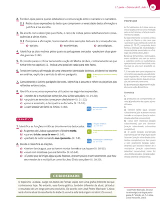 93
1.ª parte – Crónica de D. João I
2. Fernão Lopes parece querer estabelecer a comunicação entre o narrador e o narratário.
2.1 Retira duas expressões do texto que comprovem a veracidade desta afirmação e
justifica a tua escolha.
3. De acordo com a descrição que é feita, o cerco de Lisboa pelos castelhanos tem conse-
quências a vários níveis.
3.1 Comprova a afirmação, transcrevendo dois exemplos textuais de consequências:
a) sociais; b) económicas; c) psicológicas.
4. Identifica os dois motivos pelos quais os portugueses cercados «padeciam duas gran-
des guerras» (l. 84).
5. O cronista parece criticar seriamente a ação do Mestre de Avis, contrariamente ao que
tinha feito no capítulo 11. Indica uma possível razão para este facto.
6. Tendo em conta a afirmação de uma crescente identidade coletiva, evidente no excerto
em análise, explicita o sentido do sétimo parágrafo.
7. Considerando o último parágrafo do texto, identifica o assunto e refere os objetivos das
reflexões evidenciadas.
8. Identifica os recursos expressivos utilizados nas seguintes expressões.
a) «mester de o multiplicar como fez Jesu Cristo aos pães» (ll. 19-20);
b) «as pubricas esmolas começarom desfalecer» (ll. 21-22);
c) «preso e arrastado, e decepado e enforcado» (ll. 17-18);
d) «viiam estalar de fame os filhos» (l. 80).
GRAMÁTICA
1. Identifica as funções sintáticas dos elementos destacados.
a) As gentes de Lisboa supuseram o Mestre morto;
b) «que era triste cousa de veer» (l. 54);
c) «partiam de noite remando mui rijamente» (ll. 7-8).
2. Divide e classifica as orações.
a) «beviam tanta agua, que achavom mortos home͕s e cachopos» (ll. 50-51);
b) «neuũ nom mostrava que era faminto» (ll. 63-64);
c) «E posto que tal triigo algũa ajuda fezesse, era tam pouco e tam raramente, que hou-
vera mester de o multiplicar como fez Jesu Cristo aos pães» (ll. 18-20).
O topónimo «Lisboa» surge nos textos de Fernão Lopes com uma grafia diferente da que
conhecemos hoje. No entanto, essa forma gráfica, também diferente da atual, já traduz
o resultado de um longo percurso evolutivo. De acordo com José Pedro Machado1
Lisboa
será a forma atual da resultante do árabe (LIXBÛNÂ) e esta terá origem no latim (OLISIPONE).
CURIOSIDADE
1
José Pedro Machado, Dicioná-
rio etimológico da língua portu-
guesa, 8.ª edição, vol. 5, Lisboa,
Livros Horizonte, 2003.
A afirmação da consciência coletiva
p. 95
FI
Predicativo do complemento direto
p. 88
FI
Coordenação e subordinação
pp. 327-328
SIGA
Recursos expressivos
pp. 334-335
SIGA
SIGA
Funções sintáticas
pp. 324-325
PROFESSOR
4. Os habitantes de Lisboa viam-se
encurraladosentreocercomontado
peloreideCastelaeafaltademanti-
mentosnacidade.
5. Aparentemente o cronista critica
a ação do Mestre e dos seus que
«çarravom suas orelhas do rumor do
poboo» (ll. 76-77), cumprindo desta
forma a intenção de neutralidade e
imparcialidade enunciadas no «Pró-
logo»daCrónicadeD.JoãoI.
6. Apesar de famintos e extenuados,
eram solidários uns com os outros
e valentes contra os castelhanos,
apresentando uma identidade cole-
tiva que os unia num propósito co-
mum.
7. O narrador tem como objetivo tra-
zeroleitorparaaquelepassadodolo-
roso «esguardae…» e fazer notar que
quem nasceu depois daquela prova-
ção,talcomoele,tevesorte.
8. a)comparação;b)personiﬁcação;
c)enumeração;d)metáfora.
Gramática
1.
a) predicativo do complemento di-
reto; b) predicativo do sujeito; c) mo-
diﬁcador.
2.
a) «beviam tanta agua, [oração
subordinante] que achavom mortos
homeӁs e cachopos» [oração subor-
dinadaadverbialconsecutiva];
b) «neuũ nom mostrava [oração
subordinante] que era faminto»
[oração subordinada substantiva
completiva].
c) «E posto [oração coordenada
copulativa]quetaltriigoalgũaajuda
fezesse» [oração subordinada subs-
tantiva completiva] era tam pouco
e tam raramente [oração subor-
dinante] que houvera mester de o
multiplicar [oração subordinada
adverbial consecutiva] como fez
JesuCristoaospães» [oraçãosubor-
dinadaadverbialcomparativa].
 