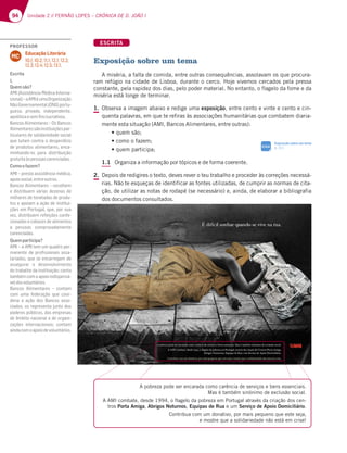 94 Unidade 2 // FERNÃO LOPES – CRÓNICA DE D. JOÃO I
ESCRITA
Exposição sobre um tema
A miséria, a falta de comida, entre outras consequências, assolavam os que procura-
ram refúgio na cidade de Lisboa, durante o cerco. Hoje vivemos cercados pela pressa
constante, pela rapidez dos dias, pelo poder material. No entanto, o flagelo da fome e da
miséria está longe de terminar.
1. Observa a imagem abaixo e redige uma exposição, entre cento e vinte e cento e cin-
quenta palavras, em que te refiras às associações humanitárias que combatem diaria-
mente esta situação (AMI, Bancos Alimentares, entre outras):
tRVFNTÍP
tDPNPPGB[FN
tRVFNQBSUJDJQB
1.1 Organiza a informação por tópicos e de forma coerente.
2. Depois de redigires o texto, deves rever o teu trabalho e proceder às correções necessá-
rias. Não te esqueças de identificar as fontes utilizadas, de cumprir as normas de cita-
ção, de utilizar as notas de rodapé (se necessário) e, ainda, de elaborar a bibliografia
dos documentos consultados.
A pobreza pode ser encarada como carência de serviços e bens essenciais.
Mas é também sinónimo de exclusão social.
A AMI combate, desde 1994, o flagelo da pobreza em Portugal através da criação dos cen-
tros Porta Amiga, Abrigos Noturnos, Equipas de Rua e um Serviço de Apoio Domiciliário.
Contribua com um donativo, por mais pequeno que este seja,
e mostre que a solidariedade não está em crise!
Exposição sobre um tema
p. 311
SIGA
PROFESSOR
Educação Literária
10.1; 10.2; 11.1; 12.1; 12.2;
12.3; 12.4; 12.5; 13.1.
MC
Escrita
1.
Quemsão?
AMI (Assistência Médica Interna-
cional)–aAMIéumaOrganização
NãoGovernamental(ONG)portu-
guesa, privada, independente,
apolíticaesemfinslucrativos.
Bancos Alimentares – Os Bancos
Alimentaressãoinstituiçõespar-
ticulares de solidariedade social
que lutam contra o desperdício
de produtos alimentares, enca-
minhando-os para distribuição
gratuitaàspessoascarenciadas.
Comoofazem?
AMI – presta assistência médica,
apoiosocial,entreoutros.
Bancos Alimentares – recolhem
e distribuem várias dezenas de
milhares de toneladas de produ-
tos e apoiam a ação de institui-
ções em Portugal, que, por sua
vez, distribuem refeições confe-
cionadas e cabazes de alimentos
a pessoas comprovadamente
carenciadas.
Quemparticipa?
AMI – a AMI tem um quadro per-
manente de profissionais assa-
lariados, que se encarregam de
assegurar o desenvolvimento
do trabalho da instituição; conta
tambémcomoapoioindispensá-
veldosvoluntários.
Bancos Alimentares – contam
com uma federação que coor-
dena a ação dos Bancos asso-
ciados, os representa junto dos
poderes públicos, das empresas
de âmbito nacional e de organi-
zações internacionais; contam
aindacomoapoiodevoluntários.
 
