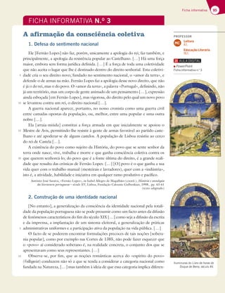 95
Ficha informativa
Iluminuras do Livro de horas do
Duque de Berry, século XV.
FICHA INFORMATIVA N.O
3
A afirmação da consciência coletiva
1. Defesa do sentimento nacional
Ele [Fernão Lopes] não faz, porém, unicamente a apologia do rei; faz também, e
principalmente, a apologia da resistência popular ao Castelhano. […] Há uma força
maior, embora sem forma jurídica definida. […] É a força de toda uma coletividade
que não aceita o lugar que lhe é destinado dentro do direito senhorial. Esta coletivi-
dade cria o seu direito novo, fundado no sentimento nacional, o «amor da terra», e
defende-o de armas na mão. Fernão Lopes faz a apologia desse novo direito, que não
é já o do rei, mas o do povo. O «amor da terra», a palavra «Portugal», definindo, não
já um território, mas um corpo de gente animado de um pensamento […], expressão
ainda esboçada [em Fernão Lopes], mas vigorosa, do direito pelo qual um novo povo
se levantou contra um rei, o direito nacional […].
A guerra nacional aparece, portanto, no nosso cronista como uma guerra civil
entre camadas opostas da população, ou, melhor, entre uma popular e uma outra
nobre […].
Ela [arraia-miúda] constitui a força armada em que inicialmente se apoiou o
Mestre de Avis, permitindo-lhe resistir à gente de armas favorável ao partido caste-
lhano e até apoderar-se de alguns castelos. A população de Lisboa resistiu ao cerco
do rei de Castela […].
A existência do povo como sujeito da História, do povo que se sente senhor da
terra onde nasce, vive, trabalha e morre e que ganha consciência coletiva contra os
que querem senhoreá-lo, do povo que é a fonte última do direito, é a grande reali-
dade que ressalta das crónicas de Fernão Lopes. […] [O] povo é o que ganha a sua
vida quer com o trabalho manual (mesteirais e lavradores), quer com a «indústria»,
isto é, a atividade, habilidade e iniciativa em qualquer ramo produtivo e pacífico.
António José Saraiva, «Fernão Lopes», in Isabel Allegro de Magalhães (coord.), História e antologia
da literatura portuguesa – século XV, Lisboa, Fundação Calouste Gulbenkian, 1998, pp. 43-61
(texto adaptado)
2. Construção de uma identidade nacional
[No entanto], a generalização da consciência da identidade nacional pela totali-
dade da população portuguesa não se pode presumir como um facto antes da difusão
de fenómenos característicos do fim do século XIX […] como seja a difusão da escrita
e da imprensa, a implantação de um sistema eleitoral, a generalização de práticas
administrativas uniformes e a participação ativa da população na vida pública. […]
O facto de se poderem encontrar formulações precoces de tais noções [sobera-
nia popular], como por exemplo nas Cortes de 1385, não pode fazer esquecer que
o «povo» aí considerado soberano é, na realidade concreta, o conjunto dos que se
apresentavam como seus representantes. […]
Observe-se, por fim, que as noções românticas acerca do «espírito do povo»
(Volksgeist) conduzem não só a que se tenda a considerar a categoria nacional como
fundada na Natureza, […] mas também à ideia de que essa categoria implica diferen-
5
10
15
20
5
10
PowerPoint
Ficha informativa n.o
3
PROFESSOR
Leitura
8.1.
Educação Literária
16.1.
MC
 