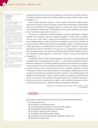 96 Unidade 2 // FERNÃO LOPES – CRÓNICA DE D. JOÃO I
96
ças específicas, isto é, que tem de se manifestar por meio de uma coerência interna, e
consequentemente por meio de caracteres comportamentais comuns a todos os seus
membros. […]
Para as classes populares, porém, o «reino» podia, certamente, implicar apenas
uma noção territorial, sem trazer consigo a ideia de uma comunidade constituída por
todos os seus habitantes. De qualquer maneira, o conceito de «reino» representou
um complemento importante da identidade nacional como substantivo que desig-
nava os cidadãos do país como um todo. […]
Por sua vez, ao adquirir um sentido territorial, a noção de reino passou a implicar
também a de «fronteiras». De facto, enquanto significou o poder sobre os vassalos,
mais do que o poder sobre o espaço que eles habitavam, a noção de fronteira era
uma realidade humana, mutável, imprecisa; normalmente uma zona de combate ou
uma área deserta. Afetada pela noção de «naturalidade», passou a considerar-se antes
a linha que separava os vassalos de um rei dos do rei vizinho. Tornou-se então com-
plementar da noção de «território», e este, por sua vez, interpretou-se como suporte
físico da diferença para com aqueles que habitavam para além das respetivas frontei-
ras. A fronteira sempre separou os «nossos» dos «outros», ou seja, os nacionais dos
estrangeiros. […]
[A influência destas noções] Atingiu primeiro, obviamente, os representantes da
autoridade régia, uma grande parte do clero, […] mais tarde os membros das admi-
nistrações municipais. A restante população do país foi provavelmente mais influen-
ciada no processo de consciencialização nacional pelo uso constante de emblemas
e sinais concretos, como o escudo de armas do rei, a bandeira nacional e a moeda.
Tornaram-se, de facto, sinais identificadores. A sua categoria simbólica dotava-os de
um poder emocional que contribuiu para fazer esquecer o seu sentido primitivo de
emblemas de dominação. E assim, mesmo quando as mudanças de regime faziam
alterar a sua forma, como aconteceu frequentemente com a bandeira nacional, o
escudo de armas do rei permaneceu sempre como elemento permanente, mesmo
quando deixou de haver rei. Ainda hoje figura na bandeira de Portugal.
José Mattoso, A identidade nacional, Lisboa, Gradiva, 1998, pp. 13-18
(texto adaptado)
CONSOLIDA
1. Completa as seguintes frases de acordo com o sentido dos textos apresentados.
a) Fernão Lopes dá voz...
b) A resistência ao castelhano coloca…
c) Uma das grandes novidades da crónica de Fernão Lopes é...
d) A difusão geral da identidade nacional depende…
e) A noção de «espírito do povo» implica…
f) A noção de «identidade nacional» abarca…
g) O processo de consciencialização da «identidade nacional» foi…
h) Os símbolos nacionais são…
15
20
25
30
35
40
PROFESSOR
Consolida
1.a)…aopovo.
b) … duas classes sociais em opo-
sição:opovoeanobreza.
c) … o aparecimento do povo co-
mo força que se quer aﬁrmar,
saindo da passividade medieval,
dodireitosenhorial.
d) … da «difusão da escrita e da
imprensa, [d]a implantação de
um sistema eleitoral, [d]a ge-
neralização de práticas admi-
nistrativas uniformes e [d]a
participação ativa da população
navidapública».
e) … coerência interna, através
de comportamentos comuns a
todososmembrosdeumacomu-
nidade.
f) … as noções de «reino», «fron-
teiras», «naturalidade» e «terri-
tório».
g) … gradual, pois inﬂuenciou pri-
meiro os representantes régios,
depois o clero e, em seguida, as
restantesclasses.
h) … «o escudo de armas do rei, a
bandeiranacionaleamoeda».
 