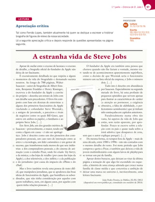 97
1.ª parte – Crónica de D. João I 97
LEITURA
Apreciação crítica
Tal como Fernão Lopes, também atualmente há quem se dedique a escrever a história/
biografia de figuras de relevo da nossa sociedade.
Lê a seguinte apreciação crítica e depois responde às questões apresentadas na página
seguinte.
Apesar de oscilar entre o excesso de lacunas e o excesso
de detalhe, a biografia oficial do fundador da Apple não
deixa de ser fascinante.
É excessivamente detalhada no que respeita a alguns
momentos da vida do biografado e demasiado sucinta
noutros. Ao longo de 700 páginas, Walter
Isaacson – autor de biografias de Albert Eins-
tein, Benjamin Franklin e Henry Kissinger,
escreveu a do fundador da Apple a convite
do próprio – desenha um retrato de Jobs com
um detalhe sem precedentes. O livro foi com-
posto com base em dezenas de entrevistas: a
alguns dos primeiros funcionários da Apple
(incluindo o cofundador Steve Wozniak),
a amigos de juventude, a parceiros e rivais
de negócios (entre os quais Bill Gates, que
esteve em ambos os papéis), a familiares e ao
próprio Steve Jobs. […]
Em Steve Jobs, um dos grandes méritos de
Isaacson – provavelmente, o maior, tendo em
conta a figura em causa – é não ser apologé-
tico. Jobs é descrito como um dos pioneiros dos com-
putadores pessoais, um caso raro de interseção entre as
artes e a tecnologia, um líder carismático e um gestor de
sucesso, que transformou nada menos do que sete indús-
trias: a dos computadores pessoais; a do cinema de ani-
mação (com o estúdio Pixar, onde foi criado Toy Story);
a da música; a das lojas de retalho (por causa das lojas da
Apple); a dos telemóveis; a dos tablets; e a da publicação
e do jornalismo (por causa do impacto do iPhone e do
iPad).
Mas o livro também revela uma pessoa de trato difí-
cil, que manipulava jornalistas, que se apoderava das boas
ideias de funcionários da Apple, que humilhava os subor-
dinados, que não tinha consideração por aqueles com
quem trabalhava, nem, em alguns casos, por aqueles com
quem tinha relações pessoais. […]
O fundador da Apple era também uma pessoa que
chorava quando não lhe faziam a vontade, mesmo tra-
tando-se de acontecimentos aparentemente supérfluos,
como a decisão de que Wozniak seria o funcionário
número um na lista oficial da empresa, e Jobs o número
dois. […]
Tudo isto é descrito em abundância
por Isaacson. Especialmente na segunda
metade do livro, há uma profusão de
pequenos episódios que servem apenas
para ilustrar as características de caráter
(a atenção ao pormenor, a exigência
obsessiva, a falta de afabilidade, o per-
fecionismo semidoentio) que já tinham
sido esmiuçadas em capítulos anteriores.
Paradoxalmente numa obra tão
vasta, há aspetos da vida de Jobs que
estão, sem razão aparente, por apro-
fundar. Pouco se escreve sobre a rela-
ção com os pais e quase nada sobre a
irmã adotiva (que desaparece de cena,
sem que o autor explique porquê). […]
Da mesma forma, os tempos fora da Apple – mais de
uma década, entre 1985 e 1996 – não são contados com
o mesmo detalhe do resto. Foi neste período que Jobs
comprou e geriu a Pixar, e também que deixou a vida de
jovem multimilionário com alguns laivos de playboy para
se tornar um pai de família.
Apesar destes buracos, que deixam ao virar da última
página a sensação de que algo foi escondido ou esque-
cido, a história de uma criança adotada que cresce numa
família de classe média e que concretiza a ambição de
deixar uma marca no universo é, inevitavelmente, uma
leitura fascinante.
João Pedro Pereira, in Público, 25/01/2012
(disponível em www.publico.pt, consultado em outubro de 2014)
5
10
15
20
25
30
35
45
50
55
60
65
70
40
A estranha vida de Steve Jobs
Walter
Eins-
nger,
nvite
com
com-
tas: a
Apple
iak),
rivais
que
e ao
os de
e
e
e
o em
m
m
m
ogé-
neiros dos com-
terseção entre as
o e um gestor de
d
p
m
p
p
(
o
f
s
v
e
f
ç
i
sem que o autor e
Da mesma form
uma década entre
45
50
55
60
PROFESSOR
Leitura
7.1; 7.2; 7.3; 7.5; 7.6.
Escrita
10.1; 10.2; 11.1; 12.1; 12.2;
12.3; 12.4; 12.5; 13.1.
Gramática
19.6.
MC
 