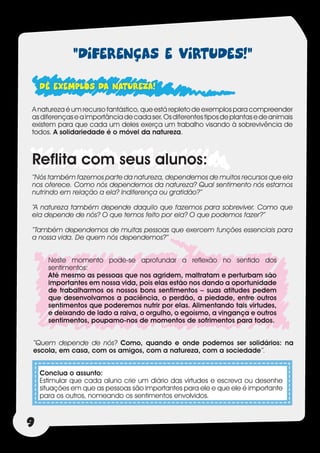 “DIFERENÇAS E VIRTUDES!”
    DÊ EXEMPLOS DA NATUREZA!
A natureza é um recurso fantástico, que está repleto de exemplos para compreender
as diferenças e a importância de cada ser. Os diferentes tipos de plantas e de animais
existem para que cada um deles exerça um trabalho visando à sobrevivência de
todos. A solidariedade é o móvel da natureza.



Reflita com seus alunos:
”Nós também fazemos parte da natureza, dependemos de muitos recursos que ela
nos oferece. Como nós dependemos da natureza? Qual sentimento nós estamos
nutrindo em relação a ela? Indiferença ou gratidão?”

“A natureza também depende daquilo que fazemos para sobreviver. Como que
ela depende de nós? O que temos feito por ela? O que podemos fazer?”

“Também dependemos de muitas pessoas que exercem funções essenciais para
a nossa vida. De quem nós dependemos?”


      Neste momento pode-se aprofundar a reflexão no sentido dos
      sentimentos:
      Até mesmo as pessoas que nos agridem, maltratam e perturbam são
      importantes em nossa vida, pois elas estão nos dando a oportunidade
      de trabalharmos os nossos bons sentimentos – suas atitudes pedem
      que desenvolvamos a paciência, o perdão, a piedade, entre outros
      sentimentos que poderemos nutrir por elas. Alimentando tais virtudes,
      e deixando de lado a raiva, o orgulho, o egoísmo, a vingança e outros
      sentimentos, poupamo-nos de momentos de sofrimentos para todos.


“Quem depende de nós? Como, quando e onde podemos ser solidários: na
escola, em casa, com os amigos, com a natureza, com a sociedade”.


    Conclua o assunto:
    Estimular que cada aluno crie um diário das virtudes e escreva ou desenhe
    situações em que as pessoas são importantes para ele e que ele é importante
    para os outros, nomeando os sentimentos envolvidos.



9
 