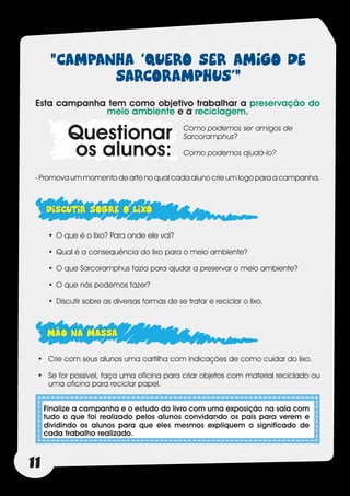 “CAMPANHA ‘QUERO SER AMIGO DE
             SARCORAMPHUS’”
 Esta campanha tem como objetivo trabalhar a preservação do
              meio ambiente e a reciclagem.

            Questionar                          Como podemos ser amigos de
                                                Sarcoramphus?

            os alunos:                          Como podemos ajudá-lo?


 - Promova um momento de arte no qual cada aluno crie um logo para a campanha.



     DISCUTIR SOBRE O LIXO
      •	 O que é o lixo? Para onde ele vai?

      •	 Qual é a consequência do lixo para o meio ambiente?

      •	 O que Sarcoramphus fazia para ajudar a preservar o meio ambiente?

      •	 O que nós podemos fazer?

      •	 Discutir sobre as diversas formas de se tratar e reciclar o lixo.



     MÃO NA MASSA
 •	 Crie com seus alunos uma cartilha com indicações de como cuidar do lixo.

 •	 Se for possível, faça uma oficina para criar objetos com material reciclado ou
    uma oficina para reciclar papel.


     Finalize a campanha e o estudo do livro com uma exposição na sala com
     tudo o que foi realizado pelos alunos convidando os pais para verem e
     dividindo os alunos para que eles mesmos expliquem o significado de
     cada trabalho realizado.



11
 