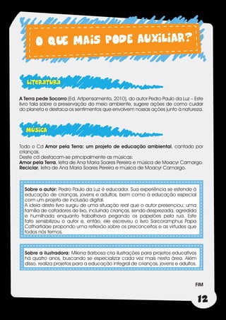 O QUE MAIS PODE AUXILIAR?

   literatura
A Terra pede Socorro (Ed. Artpensamento, 2010), do autor Pedro Paulo da Luz – Este
livro fala sobre a preservação do meio ambiente, sugere ações de como cuidar
do planeta e destaca os sentimentos que envolvem nossas ações junto à natureza.



  MÚSICA
Todo o Cd Amor pela Terra: um projeto de educação ambiental, cantado por
crianças.
Deste cd destacam-se principalmente as músicas:
Amor pela Terra, letra de Ana Maria Soares Pereira e música de Moacyr Camargo.
Reciclar, letra de Ana Maria Soares Pereira e música de Moacyr Camargo.



  Sobre o autor: Pedro Paulo da Luz é educador. Sua experiência se estende à
  educação de crianças, jovens e adultos, bem como à educação especial
  com um projeto de inclusão digital.
  A ideia deste livro surgiu de uma situação real que o autor presenciou: uma
  família de catadores de lixo, incluindo crianças, sendo desprezada, agredida
  e humilhada enquanto trabalhava pegando os papelões pela rua. Este
  fato sensibilizou o autor e, então, ele escreveu o livro Sarcoramphus Papa
  Cathartidae propondo uma reflexão sobre os preconceitos e as virtudes que
  todos nós temos.



  Sobre a ilustradora: Milena Barbosa cria ilustrações para projetos educativos
  há quatro anos, buscando se especializar cada vez mais nesta área. Além
  disso, realiza projetos para a educação integral de crianças, jovens e adultos.



                                                                                FIM


                                                                                    12
 