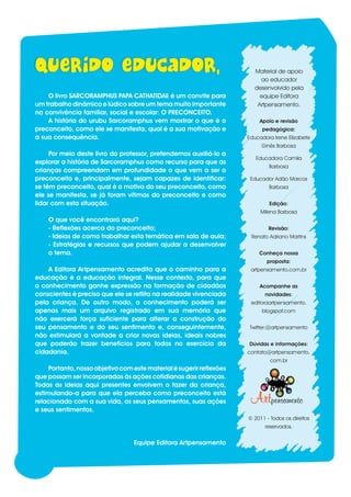 Material de apoio
                                                                              ao educador
                                                                            desenvolvido pela
        O livro SARCORAMPHUS PAPA CATHATIDAE é um convite para                equipe Editora
    um trabalho dinâmico e lúdico sobre um tema muito importante             Artpensamento.
    na convivência familiar, social e escolar: O PRECONCEITO.
        A história do urubu Sarcoramphus vem mostrar o que é o                Apoio e revisão
    preconceito, como ele se manifesta, qual é a sua motivação e               pedagógica:
    a sua consequência.                                                   Educadora Irene Elizabete
                                                                               Ginês Barbosa
         Por meio deste livro do professor, pretendemos auxiliá-lo a
                                                                             Educadora Camila
    explorar a história de Sarcoramphus como recurso para que as
                                                                                  Barbosa
    crianças compreendam em profundidade o que vem a ser o
    preconceito e, principalmente, sejam capazes de identificar:           Educador Adão Marcos
    se têm preconceito, qual é o motivo do seu preconceito, como                  Barbosa
    ele se manifesta, se já foram vítimas do preconceito e como
    lidar com esta situação.                                                      Edição:
                                                                               Milena Barbosa
        O que você encontrará aqui?
        - Reflexões acerca do preconceito;                                        Revisão:
        - Ideias de como trabalhar esta temática em sala de aula;          Renato Adriano Martins
        - Estratégias e recursos que podem ajudar a desenvolver
        o tema.                                                               Conheça nossa
                                                                                 proposta:
        A Editora Artpensamento acredita que o caminho para a              artpensamento.com.br
    educação é a educação integral. Nesse contexto, para que
    o conhecimento ganhe expressão na formação de cidadãos                    Acompanhe as
    conscientes é preciso que ele se reflita na realidade vivenciada             novidades:
    pela criança. De outro modo, o conhecimento poderá ser                 editoraartpensamento.
    apenas mais um arquivo registrado em sua memória que                       blogspot.com
    não exercerá força suficiente para alterar a construção do
    seu pensamento e do seu sentimento e, conseguintemente,                Twitter:@artpensamento
    não estimulará a vontade a criar novas ideias, ideais nobres
    que poderão trazer benefícios para todos no exercício da              Dúvidas e informações:
    cidadania.                                                            contato@artpensamento.
                                                                                   com.br
         Portanto, nosso objetivo com este material é sugerir reflexões
    que possam ser incorporadas às ações cotidianas das crianças.
    Todas as ideias aqui presentes envolvem o fazer da criança,
    estimulando-a para que ela perceba como preconceito está
    relacionado com a sua vida, os seus pensamentos, suas ações
    e seus sentimentos.
                                                                          © 2011 - Todos os direitos
                                                                                 reservados.


                                      Equipe Editora Artpensamento


1
 