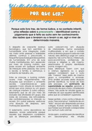 Por que ler?

    Porque este livro traz, de forma lúdica, e no contexto infantil,
      uma reflexão sobre o preconceito – identificável como o
       julgamento que é feito ao outro sem ter conhecimento
     das razões que o levaram ou o levam a ser, agir e viver de
                         determinada maneira.

A despeito do crescente avanço             outro colocam-nos em situação
tecnológico, que tem permitido à           de inferioridade. Numa sociedade
humanidade uma integração cada             multifacetada, e em que o contato
vez maior entre pessoas e realidades       entre os diversos grupos é cada vez mais
distintas, continua o preconceito a        natural, esta diferença surge em vários
frequentar a pauta das grandes questões    aspectos, tais como físicos, intelectuais,
da humanidade. Em uma de suas              socio-econômicos, profissionais, de
muitas manifestações, tem aparecido        crenças e religiões e, até mesmo,
por meio do bullying indireto, que         relacionados à própria identidade
pode ocorrer em qualquer ambiente          (nome, imagem etc).
de interação entre pessoas, tais como      Essas diferenças fazem com que
a escola, a família, a vizinhança, o       a criança agressora ou o grupo
ambiente de trabalho, etc.                 agressor considerem que o outro
                                           não “merece” fazer parte do mesmo
Entre as crianças, o bullying indireto     grupo e compartilhar a amizade.
ocorre mais frequentemente nas             Uma análise acurada desta situação
situações que envolvem o ambiente          permite identificar, no fundo de todo
escolar,    caracterizando-se       pela   este processo, um sentimento de
agressão moral, através do isolamento      superioridade ou orgulho, gerando a
social que uma criança ou um grupo         convicção de que o outro, considerado
de crianças impõem a outra criança.        inferior, não pode ter virtudes iguais ou
Isolamento que se dá por meio da           melhores do que aquelas identificadas
exclusão das atividades em grupo, das      pelos que se consideram superiores.
rodas de conversa, das brincadeiras,
das confraternizações no intervalo ou      Nesse sentido, o livro conta a fábula do
recreio. Em outras palavras, verifica-se   urubu “Sarcoramphus”. Habitante de um
uma situação de desprezo, sem              “lixão”, era por isso desprezado por seus
motivações aparentes.                      colegas, ficando sempre isolado, sem
                                           que tivesse sua amizade correspondida
O isolamento, como decorrência do          por nenhum outro animal.
desprezo, ocorre justamente porque
aqueles que desprezam consideram           Ainda assim, a estória permite identificar
que as diferenças percebidas no            em     Sarcoramphus       três   virtudes


3
 