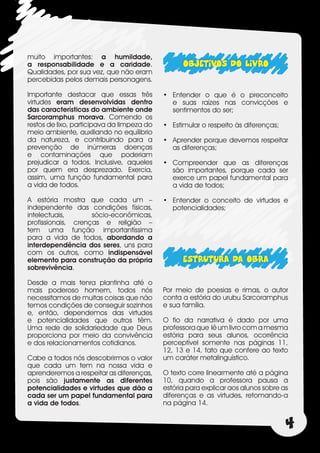 muito importantes: a humildade,
a responsabilidade e a caridade.                  OBJETIVOS DO LIVRO
Qualidades, por sua vez, que não eram
percebidas pelos demais personagens.

Importante destacar que essas três          •	 Entender o que é o preconceito
virtudes eram desenvolvidas dentro             e suas raízes nas convicções e
das características do ambiente onde           sentimentos do ser;
Sarcoramphus morava. Comendo os
restos de lixo, participava da limpeza do   •	 Estimular o respeito às diferenças;
meio ambiente, auxiliando no equílibrio
da natureza, e contribuindo para a          •	 Aprender porque devemos respeitar
prevenção de inúmeras doenças                  as diferenças;
e contaminações que poderiam
prejudicar a todos. Inclusive, aqueles      •	 Compreender que as diferenças
por quem era desprezado. Exercia,              são importantes, porque cada ser
assim, uma função fundamental para             exerce um papel fundamental para
a vida de todos.                               a vida de todos;

A estória mostra que cada um –              •	 Entender o conceito de virtudes e
independente das condições físicas,            potencialidades;
intelectuais,       sócio-econômicas,
profissionais, crenças e religião –
tem uma função importantíssima
para a vida de todos, abordando a
interdependência dos seres, uns para
com os outros, como indispensável
elemento para construção da própria               ESTRUTURA DA OBRA
sobrevivência.

Desde a mais tenra plantinha até o
mais poderoso homem, todos nós              Por meio de poesias e rimas, o autor
necessitamos de muitas coisas que não       conta a estória do urubu Sarcoramphus
temos condições de conseguir sozinhos       e sua família.
e, então, dependemos das virtudes
e potencialidades que outros têm.           O fio da narrativa é dado por uma
Uma rede de solidariedade que Deus          professora que lê um livro com a mesma
proporciona por meio da convivência         estória para seus alunos, ocorrência
e dos relacionamentos cotidianos.           perceptível somente nas páginas 11,
                                            12, 13 e 14, fato que confere ao texto
Cabe a todos nós descobrirmos o valor       um caráter metalinguístico.
que cada um tem na nossa vida e
aprenderemos a respeitar as diferenças,     O texto corre linearmente até a página
pois são justamente as diferentes           10, quando a professora pausa a
potencialidades e virtudes que dão a        estória para explicar aos alunos sobre as
cada ser um papel fundamental para          diferenças e as virtudes, retomando-a
a vida de todos.                            na página 14.


                                                                                     4
 