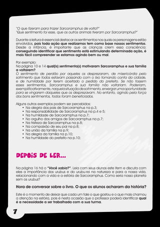 “O que fizeram para trazer Sarcoramphus de volta?”
“Que sentimento foi esse, que os outros animais tiveram por Sarcoramphus?”

Durante a leitura é essencial destacar os sentimentos nos quais os personagens estão
envolvidos, pois toda ação que realizamos tem como base nossos sentimentos.
Desde a infância, é importante que as crianças criem essa consciência:
conseguindo identificar que sentimento está estimulando determinada ação, é
mais fácil compreender se estamos agindo bem ou mal.

Por exemplo:
Na página 10 e 14 qual(is) sentimento(s) motivaram Sarcoramphus e sua família
a voltarem?
O sentimento de perdão por aqueles os desprezaram, de misericórdia pelo
sofrimento que todos estavam passando com o lixo tomando conta da cidade,
e de humildade por terem aceitado o pedido do prefeito. Se não fossem
esses sentimentos, Sarcoramphus e sua família não voltariam. Poderiam,
exemplificativamente, naquela situação de sofrimento, enxergar uma oportunidade
para se vingarem daqueles que os desprezavam. No entanto, agindo pela força
dos bons sentimentos, todos foram beneficiados.

Alguns outros exemplos podem ser percebidos:
    •	 Na alegria dos pais de Sarcoramphus na p.3;
    •	 Na responsabilidade de Sarcoramphus na p.4 e 5;
    •	 Na humildade de Sarcoramphus na p.7;
    •	 No orgulho dos amigos de Sarcoramphus na p.7;
    •	 Na tristeza de Sarcoramphus na p.8;
    •	 Na compaixão de seu pai na p.8;
    •	 Na união da família na p.9;
    •	 Na alegria da família na p.10;
    •	 Na humildade do prefeito na p.10;




DEPOIS DE LER...
Na página 16 há o “Você sabia?”. Leia com seus alunos este item e discuta com
eles a importância dos urubus e do urubu-rei na natureza e para a nossa vida,
relacionando com a vida e a estória de Sarcoramphus. Como seria nosso planeta
sem os urubus?

Hora de conversar sobre o livro. O que os alunos acharam da história?
Este é o momento de deixar que cada um fale o que gostou e o que mais chamou
a atenção na estória, pois é nesta ocasião que o professor poderá identificar qual
é a necessidade a ser trabalhada com a sua turma.


7
 