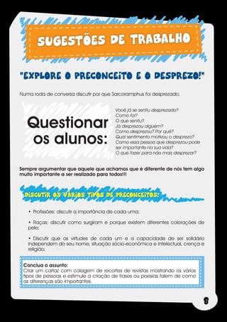 SUGESTÕES DE TRABALHO
“EXPLORE O PRECONCEITO E O DESPREZO!”
Numa roda de conversa discutir por que Sarcoramphus foi desprezado.


                                          Você já se sentiu desprezado?


   Questionar
                                          Como foi?
                                          O que sentiu?
                                          Já desprezou alguém?


   os alunos:
                                          Como desprezou? Por quê?
                                          Qual sentimento motivou o desprezo?
                                          Como essa pessoa que desprezou pode
                                          ser importante na sua vida?
                                          O que fazer para não mais desprezar?


Sempre argumentar que aquele que achamos que é diferente de nós tem algo
muito importante a ser realizado para todos!!!



  DISCUTIR OS VÁRIOS TIPOS DE PRECONCEITOS:
   •	 Profissões: discutir a importância de cada uma;

   •	 Raças: discutir como surgiram e porque existem diferentes colorações de
   pele;

   •	 Discutir que as virtudes de cada um e a capacidade de ser solidário
   independem do seu nome, situação sócio-econômica e intelectual, crença e
   religião.


 Conclua o assunto:
 Criar um cartaz com colagem de recortes de revistas mostrando os vários
 tipos de pessoas e estimule a criação de frases ou poesias falem de como
 as diferenças são importantes.



                                                                                 8
 