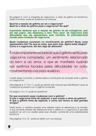 Na página 8, com a chegada do vaga-lume, a visão do grilinho se transforma.
Neste momento, pode-se questionar as crianças:

Qual foi a reação do grilinho ao ver o vaga-lume?
Qual foi o olhar do grilinho para o vaga-lume? Por quê?

Importante destacar que a reação do grilinho foi de indulgência, pois
ele não julgou, não desprezou e nem “tirou sarro” do vaga-lume pela
dificuldade que ele apresentava; pelo contrário, foi profundamente
tocado pela condição do vaga-lume.

Quais mudanças ocorreram no envolvimento do grilinho? Quais cores
representam-nas? Por que as cores, que eram frias, agora estão alegres?
Como é o vaga-lume, ele tem algo de diferente?


É muito importante esclarecer que o grilinho sentiu pelo
vaga-lume compaixão, um sentimento relacionado
ao bem e ao amor, e que se manifesta quando
nos sentimos tocados pelas dificuldades do outro,
movimentando-nos para auxiliá-lo.

A partir desse momento, a estória relata a construção da amizade entre o grilinho
e o vaga-lume:

Nas páginas 8, 9, 10 e 11, pode-se solicitar das crianças que identifiquem quais as
mudanças ocorreram com o grilinho na escola.

Na página 12 e 13, pode-se questionar:

Por que ocorreram essas mudanças com o grilinho?
O que o vaga-lume tinha de especial, e que mudou o olhar do grilinho?
O que o grilinho tinha de especial, e como isso tornou os dois grandes
amigos?

Neste ponto, a narrativa propõe uma reflexão sobre as diferenças e as virtudes,
e que somente através das diferenças entre o grilinho e o vaga-lume é que eles
puderam se unir e se auxiliar pelas suas virtudes, construindo uma solidariedade
recíproca.

Nas páginas 14 e 15, pode-se refletir com as crianças:



9
 
