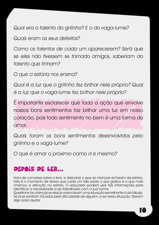 Qual era o talento do grilinho? E o do vaga-lume?

Quais eram os seus defeitos?

Como os talentos de cada um aparecerem? Será que
se eles não tivessem se tornado amigos, saberiam do
talento que tinham?

O que a estória nos ensina?

Qual é a luz que o grilinho fez brilhar nele próprio? Qual
é a luz que o vaga-lume fez brilhar nele próprio?

É importante esclarecer que toda a ação que envolve
nossos bons sentimentos faz brilhar uma luz em nosso
coração, pois todo sentimento no bem é uma forma de
amor.

Quais foram os bons sentimentos desenvolvidos pelo
grilinho e o vaga-lume?

O que é amar o próximo como a si mesmo?


DEPOIS DE LER...
Hora de conversar sobre o livro, e descobrir o que as crianças acharam da estória.
Este é o momento de deixar que cada um fale sobre o que gostou e o que mais
chamou a atenção na estória. O educador poderá usar tais informações para
identificar a necessidade a ser trabalhada com a sua turma.
Questione às crianças se elas já vivenciaram uma situação semelhante à da fábula.
Se já se sentiram tocados pela dificuldade de alguém, e se nessa situação, fizeram
algo para ajudar.


                                                                               10
 