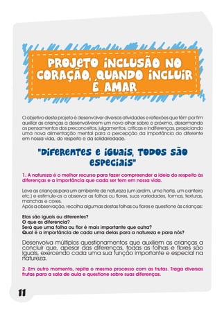 Projeto INCLUSÃO NO
       CORAÇÃO, QUANDO INCLUIR
               É AMAR
 O objetivo deste projeto é desenvolver diversas atividades e reflexões que têm por fim
 auxiliar as crianças a desenvolverem um novo olhar sobre o próximo, desarmando
 os pensamentos dos preconceitos, julgamentos, críticas e indiferenças, propiciando
 uma nova alimentação mental para a percepção da importância do diferente
 em nossa vida, do respeito e da solidariedade.


        “Diferentes e iguais, todos são
                   especiais”
 1. A natureza é o melhor recurso para fazer compreender a ideia do respeito às
 diferenças e a importância que cada ser tem em nossa vida.

 Leve as crianças para um ambiente de natureza (um jardim, uma horta, um canteiro
 etc.) e estimule-os a observar as folhas ou flores, suas variedades, formas, texturas,
 manchas e cores.
 Após a observação, recolha algumas destas folhas ou flores e questione às crianças:

 Elas são iguais ou diferentes?
 O que as diferencia?
 Será que uma folha ou flor é mais importante que outra?
 Qual é a importância de cada uma delas para a natureza e para nós?

 Desenvolva múltiplos questionamentos que auxiliem as crianças a
 concluir que, apesar das diferenças, todas as folhas e flores são
 iguais, exercendo cada uma sua função importante e especial na
 natureza.
 2. Em outro momento, repita o mesmo processo com as frutas. Traga diversas
 frutas para a sala de aula e questione sobre suas diferenças.



11
 