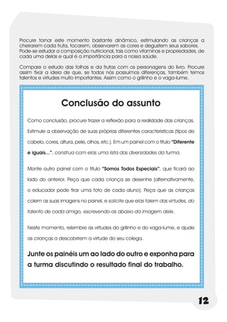 Procure tornar este momento bastante dinâmico, estimulando as crianças a
cheirarem cada fruta, tocarem, observarem as cores e degustem seus sabores.
Pode-se estudar a composição nutricional, tais como vitaminas e propriedades, de
cada uma delas e qual é a importância para a nossa saúde.

Compare o estudo das folhas e da frutas com os personagens do livro. Procure
assim fixar a ideia de que, se todos nós possuímos diferenças, também temos
talentos e virtudes muito importantes. Assim como o grilinho e o vaga-lume.




                   Conclusão do assunto
   Como conclusão, procure trazer a reflexão para a realidade das crianças.

   Estimule a observação de suas próprias diferentes características (tipos de

   cabelo, cores, altura, pele, olhos, etc.). Em um painel com o título “Diferente

   e iguais...”, construa com elas uma lista das diversidades da turma.


   Monte outro painel com o título “Somos Todos Especiais”, que ficará ao

   lado do anterior. Peça que cada criança se desenhe (alternativamente,

   o educador pode tirar uma foto de cada aluno). Peça que as crianças

   colem as suas imagens no painel, e solicite que elas falem das virtudes, do

   talento de cada amigo, escrevendo-as abaixo da imagem dele.


   Neste momento, relembre as virtudes do grilinho e do vaga-lume, e ajude

   as crianças a descobrirem a virtude do seu colega.


   Junte os painéis um ao lado do outro e exponha para
   a turma discutindo o resultado final do trabalho.




                                                                                     12
 