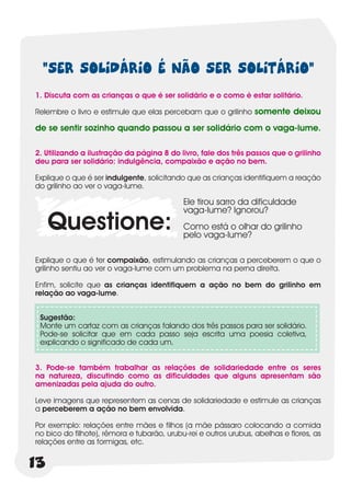 “SER SOLIDÁRIO É NÃO SER SOLITÁRIO”
1. Discuta com as crianças o que é ser solidário e o como é estar solitário.

Relembre o livro e estimule que elas percebam que o grilinho somente deixou

de se sentir sozinho quando passou a ser solidário com o vaga-lume.

2. Utilizando a ilustração da página 8 do livro, fale dos três passos que o grilinho
deu para ser solidário: indulgência, compaixão e ação no bem.

Explique o que é ser indulgente, solicitando que as crianças identifiquem a reação
do grilinho ao ver o vaga-lume.

                                            Ele tirou sarro da dificuldade
                                            vaga-lume? Ignorou?
     Questione:                             Como está o olhar do grilinho
                                            pelo vaga-lume?

Explique o que é ter compaixão, estimulando as crianças a perceberem o que o
grilinho sentiu ao ver o vaga-lume com um problema na perna direita.

Enfim, solicite que as crianças identifiquem a ação no bem do grilinho em
relação ao vaga-lume.


 Sugestão:
 Monte um cartaz com as crianças falando dos três passos para ser solidário.
 Pode-se solicitar que em cada passo seja escrita uma poesia coletiva,
 explicando o significado de cada um.


3. Pode-se também trabalhar as relações de solidariedade entre os seres
na natureza, discutindo como as dificuldades que alguns apresentam são
amenizadas pela ajuda do outro.

Leve imagens que representem as cenas de solidariedade e estimule as crianças
a perceberem a ação no bem envolvida.

Por exemplo: relações entre mães e filhos (a mãe pássaro colocando a comida
no bico do filhote), rêmora e tubarão, urubu-rei e outros urubus, abelhas e flores, as
relações entre as formigas, etc.


13
 