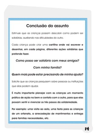 Conclusão do assunto
Estimule que as crianças possam descobrir como podem ser
solidárias, auxiliando nas dificuldades do outro.

Cada criança pode criar uma cartilha onde vai escrever e
desenhar, em cada página, diferentes ações solidárias que
pretende fazer.

   Como posso ser solidário com meus amigos?

                    Com minha família?

Quem mais pode estar precisando de minha ajuda?

Solicite que as crianças pesquisem sobre pessoas ou instituições
que elas podem ajudar.

É muito importante planejar com as crianças um momento
prático de ação no bem e contato com o outro, para que elas
possam sentir e vivenciar os três passos da solidariedade.

Por exemplo: uma visita ao asilo, uma festa para as crianças
de um orfanato, a arrecadação de mantimentos e entrega
para famílias necessidades, etc.



                                                                   14
 