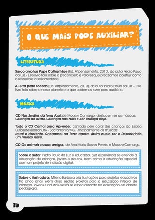 O QUE MAIS PODE AUXILIAR?

     literatura
Sarcoramphus Papa Cathartidae (Ed. Artpensamento, 2010), do autor Pedro Paulo
da Luz - Este livro fala sobre o preconceito e valores que precisamos construir como
o respeito e a solidariedade.

A Terra pede socorro (Ed. Artpensamento, 2010), do autor Pedro Paulo da Luz – Este
livro fala sobre o nosso planeta e o que podemos fazer para auxiliá-lo.



     MÚSICA
CD Nos Jardins da Terra Azul, de Moacyr Camargo, destacam-se as músicas:
Crianças do Brasil, Crianças nas ruas e Ser criança hoje.

Todo o CD Cantar para Aprender, cantado pelo coral das crianças da Escola
Eurípedes Barsanulfo - Sacramento/MG. Principalmente as músicas:
Igual e diferente, Chegamos na Terra agora, Assim quero ser e Descobrindo
um mundo novo.

CD Os animais nossos amigos, de Ana Maria Soares Pereira e Moacyr Camargo.


  Sobre o autor: Pedro Paulo da Luz é educador. Sua experiência se estende à
  educação de crianças, jovens e adultos, bem como à educação especial
  com um projeto de inclusão digital.



     Sobre a ilustradora: Milena Barbosa cria ilustrações para projetos educativos
     há cinco anos. Além disso, realiza projetos para a educação integral de
     crianças, jovens e adultos e está se especializando na educação estudando
     pedagogia.




15
 