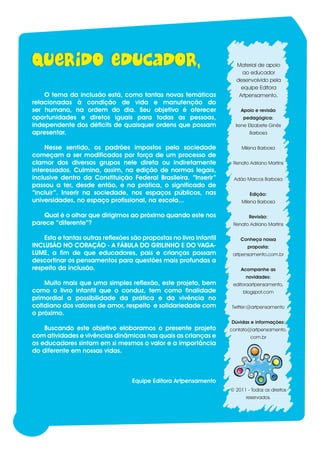 Material de apoio
                                                                             ao educador
                                                                           desenvolvido pela
                                                                             equipe Editora
        O tema da inclusão está, como tantas novas temáticas                Artpensamento.
    relacionadas à condição de vida e manutenção do
    ser humano, na ordem do dia. Seu objetivo é oferecer                     Apoio e revisão
    oportunidades e diretos iguais para todas as pessoas,                     pedagógica:
    independente dos déficits de quaisquer ordens que possam               Irene Elizabete Ginês
    apresentar.                                                                  Barbosa


         Nesse sentido, os padrões impostos pela sociedade                    Milena Barbosa
    começam a ser modificados por força de um processo de
    clamor dos diversos grupos nele direta ou indiretamente               Renato Adriano Martins
    interessados. Culmina, assim, na edição de normas legais,
    inclusive dentro da Constituição Federal Brasileira. “Inserir”        Adão Marcos Barbosa
    passou a ter, desde então, e na prática, o significado de
    “incluir”. Inserir na sociedade, nos espaços públicos, nas                   Edição:
    universidades, no espaço profissional, na escola...                       Milena Barbosa

       Qual é o olhar que dirigimos ao próximo quando este nos                   Revisão:
    parece “diferente”?                                                   Renato Adriano Martins

        Esta e tantas outras reflexões são propostas no livro infantil       Conheça nossa
    INCLUSÃO NO CORAÇÃO - A FÁBULA DO GRILINHO E DO VAGA-                       proposta:
    LUME, a fim de que educadores, pais e crianças possam                 artpensamento.com.br
    descortinar os pensamentos para questões mais profundas a
    respeito da inclusão.                                                    Acompanhe as
                                                                                novidades:
        Muito mais que uma simples reflexão, este projeto, bem            editoraartpensamento.
    como o livro infantil que o conduz, tem como finalidade                   blogspot.com
    primordial a possibilidade da prática e da vivência no
    cotidiano dos valores de amor, respeito e solidariedade com          Twitter:@artpensamento
    o próximo.
                                                                         Dúvidas e informações:
        Buscando este objetivo eloboramos o presente projeto             contato@artpensamento.
    com atividades e vivências dinâmicas nas quais as crianças e                  com.br
    os educadores sintam em si mesmos o valor e a importância
    do diferente em nossas vidas.



                                       Equipe Editora Artpensamento
                                                                         © 2011 - Todos os direitos
                                                                                reservados.




1
 