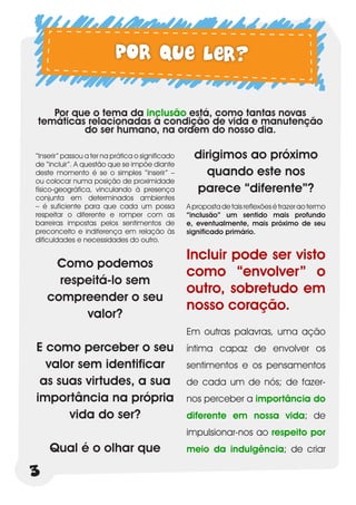 Por que ler?

   Por que o tema da inclusão está, como tantas novas
temáticas relacionadas à condição de vida e manutenção
         do ser humano, na ordem do nosso dia.

“Inserir” passou a ter na prática o significado     dirigimos ao próximo
de “incluir”. A questão que se impõe diante
deste momento é se o simples “inserir” –              quando este nos
ou colocar numa posição de proximidade
físico-geográfica, vinculando à presença            parece “diferente”?
conjunta em determinados ambientes
– é suficiente para que cada um possa             A proposta de tais reflexões é trazer ao termo
respeitar o diferente e romper com as             “inclusão” um sentido mais profundo
barreiras impostas pelos sentimentos de           e, eventualmente, mais próximo de seu
preconceito e indiferença em relação às           significado primário.
dificuldades e necessidades do outro.

                                                  Incluir pode ser visto
     Como podemos
                                                  como “envolver” o
      respeitá-lo sem
                                                  outro, sobretudo em
    compreender o seu
                                                  nosso coração.
          valor?
                                                  Em outras palavras, uma ação
E como perceber o seu                             íntima capaz de envolver os
  valor sem identificar                           sentimentos e os pensamentos
 as suas virtudes, a sua                          de cada um de nós; de fazer-
importância na própria                            nos perceber a importância do
      vida do ser?                                diferente em nossa vida; de
                                                  impulsionar-nos ao respeito por
    Qual é o olhar que                            meio da indulgência; de criar

3
 