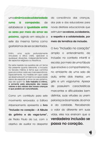 uma dinâmica de solidariedade                da consciência das crianças,
rumo       à     compaixão;           de     dos pais e dos educadores para
estabelecer a igualdade entre                novas diretrizes educacionais que
os seres por meio do amor ao                 estimulem os valores, a cidadania,
próximo, agindo em relação a                 o respeito e a solidariedade, por
este da mesma forma como                     meio da temática da inclusão.
gostaríamos de ser acalentados.
                                             O livro “Inclusão no coração”
Enfim,   uma      ação       profundamente   amplia   o   entendimento      da
vinculada à ética cristã, aplicável a
quaisquer situações, independentemente       inclusão no contexto infantil e
de aspectos religiosos ou filosóficos.
                                             escolar, por meio de uma fábula
Por estar inserida nos quadros de um tema
tão presente quanto relevante, a inclusão    que envolve o companheirismo,
no terceiro milênio é tema que caminha
para encontrar cada vez mais ressonância.    no ambiente de uma sala de
Especialmente, na medida em que cada
ser desenvolva em si mesmo a capacidade      aula, entre dois insetos: um
plena de expandir o amor ao seu próximo,
seja ele quem for. Este trabalho é íntimo,   grilo e um vaga-lume. Apesar
e somente pela educação dos nossos
valores e dos valores das nossas crianças    de   possuírem    características
é que poderá ser concretizado.
                                             marcantes e dificuldades bem
Como um contributo para este                 distintas, suas virtudes os unem
movimento renovador, a Editora               pelos laços da amizade, do amor
Artpensamento apresenta o livro              e da caridade. Percebendo
“Inclusão no coração – A fábula              o valor do diferente em suas
do grilinho e do vaga-lume”,                 vidas, eles nos ensinam que a
de Pedro Paulo da Luz, com o                 verdadeira inclusão se
objetivo de auxiliar no despertar            passa no coração.

                                                                              4
 